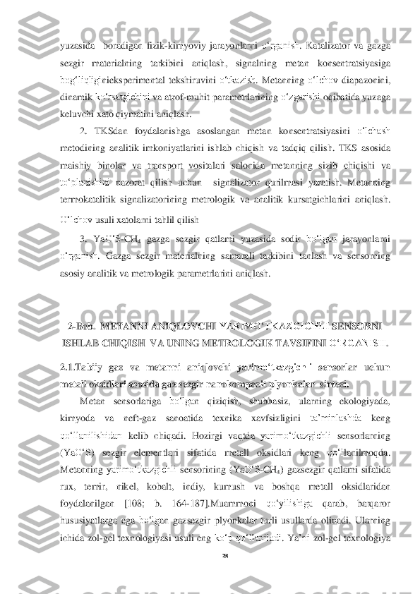  
28	 	
 
yuzasida	  	boradigan	 fizik	-kimyoviy	 jarayonlarni	 o‘rganish	. Katalizator	 va	 gazga	 	
sezgir	 	materialning	 	tarkibini	 	aniqla	sh	, 	signalning	 	metan	 	konsentratsiyasiga	 	
bog‘liqligi	nie	ksperimental	 tekshiruvini	 o‘tkazish	. Metanning	 o‘lchov	 diapazonini	, 	
din	amik	 ko‘rsatgichini	 va	 atrof	-muhit	 parametrlarining	 o‘zgarishi	 oqibatida	 yuzaga	 	
keluvchi	 xato	 qiymatini	 aniqlash	. 	
2. 	TKSdan	 foydalanishga	 asoslangan	 metan	 konsentratsiyasini	 o‘lchash	 	
metodining	 analitik	 imkoniyatlarini	 ishlab	 chiqish	 va	 tadqiq	 qilish	. TKS	 asosida	 	
maishiy	 binolar	 va	 transport	 vositalari	 salonida	 metanning	 sizib	 chiqishi	 va	 	
to‘planishini	 nazorat	 qilish	 uchun	  	signalizator	 qurilmasi	 yaratish	. 	Metan	ning	 	
termokatalitik	 signaliza	torining	 metrologik	 va	 analitik	 kursatgichlar	ini	 aniqla	sh	. 	
O‘lchov	 usuli	 xatolarni	 tahlil	 qilish	. 	
3. 	Y	aO‘S	-CH	4 gazga	 sezgir	 qatlami	 yuzasida	 sodir	 bo‘lgan	 jarayonlarni	 	
o‘rganish	. 	Gazga	 sezgir	 materialning	 samarali	 tarkibini	 tanlash	 va	 sensorning	 	
asosiy	 analitik	 va	 metrologik	 parametrlarini	 aniqlash	. 	
 
 	
2-Bob	.  METANNI	 ANIQL	OVCHI	 YARIMO‘TKAZGICHLI	 SENSORNI	 	
ISHLAB	 CHIQISH	  VA	 UNING	 METROLOGIK	 TAVSIFINI	 O‘RGANISH	. 	
2.1.	Tabiiy	 gaz	 va	 metanni	 aniqlovchi	 yarimo‘tkazgichli	 sensorlar	 uchun	 	
metall	 oksidlari	 asosida	 gaz	 sezgir	 nanokompozit	 plyonkalar	  sintezi	. 	
Metan	 	sensorlariga	 	bo‘lga	n 	qiziqish	, 	shubhasiz	, 	ularning	 	ekologiyada	, 	
kimyoda	 	va	 	neft	-gaz	 	sanoatida	 	texnika	 	xavfsizligini	 	ta’minlashda	 	keng	 	
qo‘llanilishidan	 kelib	 chiqadi	. 	Hozirgi	 vaqtda	 yarimo‘tkazgichli	 sensorlarning	 	
(Y	aO‘S	) 	sezgir	 	elementlari	 	sifatida	 	metall	 	oksidlari	 	keng	 	qo‘l	lanilmoqda	. 	
Metanning	 yarimo‘tkazgichli	 sensorining	 (Y	aO‘S	-CH	4) gazsezgir	 qatlami	 sifatida	 	
rux	, 	temir	, 	nikel	, 	kobalt	, 	indiy	, 	kumush	 	va	 	boshqa	 	metall	 	oksidlaridan	 	
foydalanilgan	 	[108; 	b.  164	-187].	Muammoni	 	qo‘yilishiga	 	qarab	, 	barqaror	 	
hususiyatlarga	 ega	 bo‘lg	an	 gazsezgir	 plyonkalar	 turli	 usullarda	 olinadi	. Ularning	 	
ichida	 zol	-gel	 texnologiyasi	 usuli	 eng	 ko‘p	 qo‘llaniladi	. Y	a’ni	 zol	-gel	 texnologiya	  