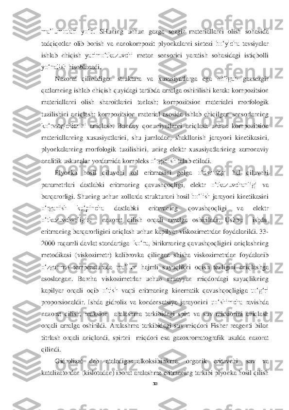  
30	 	
 
ma’lumotlari	 yo‘q	. 	SHuning	 uchun	 gazga	 sezgir	 materiallarni	 olish	 sohasida	 	
tadqiqotlar	 olib	 borish	 va	 nano	kompozit	 plyonkalarni	 sintezi	 bo‘yicha	 tavsiyalar	 	
ishlab	 chiqish	 yarimo‘tkazuvchi	 metan	 sensorini	 yaratish	 sohasidagi	 istiqbolli	 	
yo‘nalish	 hisoblanadi	. 	
Nazorat	 	qilinadigan	 	struktura	 	va	 	xususiyatlarga	 	ega	 	bo‘lgan	 	gazsezgir	 	
qatlamning	 ishlab	 chiqish	 quyidagi	 tartibda	 amalga	 oshirilishi	 kerak	: kompozitsion	 	
materiallarni	 	olish	 	sharoitlarini	 	tanlash	; 	kompozitsion	 	materialni	 	morfologik	 	
tuzilishini	 aniqlash	; kompozitsion	 material	 asosida	 ishlab	 chiqilgan	 sensorlarning	 	
ko‘rsatgichlarini	 aniqlash	. 	Bunday	 qonuniyatla	rni	 aniqlash	 uchun	 kompozitsion	 	
materiallarning	 xususiyatlarini	, 	shu	 jumladan	, 	shakllanish	 jarayoni	 kinetikasini	, 	
plyonkalarning	 morfologik	 tuzilishini	, uning	 elektr	 xususiyatlarining	 zamonaviy	 	
analitik	 uskunalar	 yordamida	 kompleks	 o‘rganish	 talab	 etiladi	.  	
Plyonka	 	hosil	 	qiluvchi	 	zol	 	eritmasini	 	gelga	 	o‘tishidagi	 	hal	 	qiluvchi	 	
parametrlari	 	dastlabki	 	eritmaning	 	qavushqoqligi	, 	elektr	 	o‘tkazuvchanligi	 	va	 	
barqarorligi	. Shuning	 uchun	 zollarda	 strukturani	 hosil	 bo‘lish	 jarayoni	 kinetikasini	 	
o‘rganish	 	ko‘pincha	 	dast	labki	 	eritmaning	 	qovushqoqligi	 	va	 	elektr	 	
o‘tkazuvchanligini	  	nazorat	 	qilish	 	orqali	 	amalga	 	oshiriladi	. 	Ushbu	  	ishda	, 	
eritmaning	 barqarorligini	 aniqlash	 uchun	 kapilyar	 viskozimetrdan	 foydalanildi	. 33	-	
2000	 raqamli	 davlat	 standartiga	  ko‘ra	, birikmaning	 qavush	qoqligini	 aniqlashning	 	
metodikasi	 (viskozimetr	) 	kalibrovka	 qilingan	 shisha	 viskozimetrdan	 foydalanib	 	
o‘zgarmas	 temperaturada	 ma’lum	 hajmli	 suyuqlikni	 oqish	 tezligini	 aniqlashga	 	
asoslangan	. 	Barcha	 viskozimetrlar	 uchun	 muayyan	 miqdordagi	 suyuqlikning	 	
kapilya	r orqali	 oqib	 o‘tish	 vaqti	 eritmaning	 kinematik	 qavushqoqligiga	 to‘g‘ri	 	
proporsionaldir	. Ishda	 gidroliz	 va	 kondensatsiya	 jarayonini	 qo‘shimcha	 ravishda	 	
nazorat	 qilish	, reaksion	  	aralashma	 tarkibidagi	 spirt	 va	 suv	 miqdorini	 aniqlash	 	
orqali	 amalga	 oshirildi	. Aralashma	 tarkibidagi	 suv	 miqdori	 Fisher	 reagenti	 bilan	 	
titrlash	 orqali	 aniqlandi	, spirtni	  	miqdori	 esa	 gazoxromatografik	 usulda	 nazorat	 	
qilindi	.  	
Gidrolizat	 	deb	 	ataladigan	–alkoksibirikma	, 	organik	 	erituvchi	, 	suv	 	va	 	
katalizatordan	 (kislotadan	) iborat	 arala	shma	 eritmaning	 tarkibi	 plyonka	 hosil	 qilish	  