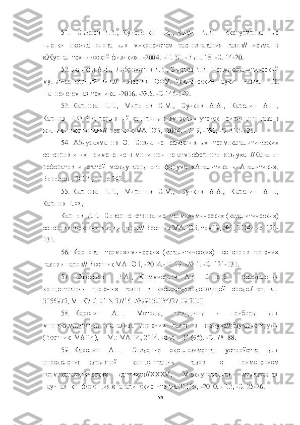  
59	 	
 	
51.    Сысоев  В.В.,  Кучеренко  Н.И.,  Кисин  В.В.    Текстурированные 	
пленки  оксида  олова  для  микросистем  распознавания  газов//Письма  в 
«Журнал технической физи	ки».  	-2004.  	-Т. 30. 	-Вып. 18. 	-С. 14	-20.	 	
52. Лашков А.В.,  Доброхотов В.В., Сысоев В.В.. Термокаталитический 	
мультисенсорный  чип.//  Известия  ЮФУ.  Технические  науки    Раздел   	III	. 	
Наносистемная техника. 	-2016. 	-№.5. 	-С.146	-149.	 	
53.  Карпова    Е.Е.,    Миронов 	 С.М.,    Сучков    А.А.,    Карелин    А.П.,  	
Карпов    Е.Ф.  Непрерывный  контроль  возможных  утечек  природного  газа  в 
жилых помещениях// Вестник МАНЭБ, 	-2014. 	-Т.19, 	-№1, 	-С. 113	-121. 	 	
54	 	Абдурахманов  Э.  Создание  селективных  термокаталитических 	
сенсоров  и  их  примене	ние  в  мониторинге  атмосферного  воздуха.  //Каталог 	
рефератов  и  статей  международного  форума  «Аналитика  и  Аналитики», 
Воронеж., 2003., т.1, с.242.	 	
55.  Карпова    Е.Е.,    Миронов    С.М.,    Сучков    А.А.,    Карелин    А.П.,  	
Карпов  Е.Ф., 	 	
Карпов    Е.Е.    Совершенствован	ие    термохимических  (каталитических)  	
сенсоров	 горючих газов и паров// Вестник МАНЭБ, том19, №1, 2014г	– с. 121	-	
131.	 	
56	. 	Карпова    термохимических  (каталитических)    сенсоров  горючих 	
газов и паров// Вестник МАНЭБ, 	-2014.	- Т. 19. 	-№ 1. 	-С. 121	-131.	 	
57.  Савелье	в    В.А.;  Коммисаров  А.В.  Способ    определения	 	
концентрации    горючих    газов    в    кислородосодержащей    среде./Пат.  RU  
2156972, МПК7 G 01 N 27/16. №99120034/27.09.2000.	 	
58.  Карелин    А.П.    Методы,    принципы    и    приборы    для  	
многокомпонентного  анализа    горючих 	 газов    в    воздухе//Научные  труды 	
(Вестник  МАТИ),  	– М.: МАТИ, 2014. 	-Вып.  24 (96). 	-С. 78	–88. 	 	
59.  Карелин    А.П.    Создание    эксплозиметра:    устройства    для  	
определения  взрывной    концентрации    газов    с    применением  
термокаталитических    датчиков//XXXVI 	 	Международная    молодёжная  	
научная  конференция «Гагаринские  чтения 2010», 	-2010. 	-Т.3, 	-С. 25	-26. 	  