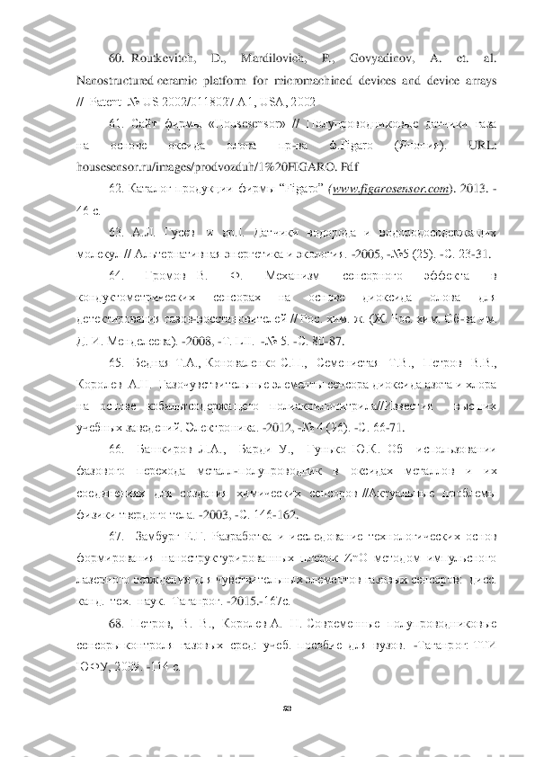  
60	 	
 	
60.  Routkevitch,    D.,    Mardilovich,    P.,    Govyadinov,    A.    et.    al.  	
Nanostructured ceramic  platform  for  micromachined  devices  and  device  arrays  
//  Patent  № US 2002/0118027 A1, USA, 2002	 	
61.  Сайт  фирмы  «Housesensor»  //  Полупроводниковые  датчики  газа 	
на    основе    оксида    олова    пр	-ва    ф.Figaro    (Япония).   	URL	:  	
housesensor	.ru	/images	/prodvozduh	/1%20	FIGARO	. Pdf	 	
62.  Каталог  продукции  фирмы  “Figa	ro” 	(www	.figarosensor	.com	).  2013. 	-	
46 с.	 
63.    А.Л.    Гусев    [и    др.].    Датчики    водорода    и    водородосодержащих 	
молекул // Альтернативная энергетика и экология. 	-2005, 	-№5 (25). 	-С. 23	-31. 	 	
64.    Громов  В.    Ф.    Механ	изм    сенсорного    эффекта    в 	
кондуктометрических    сенсорах    на    основе    диоксида    олова    для 
детектирования газов	-восстановителей // Рос. хим. ж. (Ж. Рос. хим. Об	-ва им. 	
Д. И. Менделеева). 	-2008, 	-Т. LII.  	-№ 5. 	-С. 80	-87. 	 	
65.    Бедная  Т.А.,  Коноваленко  С.П	.,    Семенистая    Т.В.,    Петров    В.В.,  	
Королев  А.Н.  Газочувствительные элементы сенсора диоксида азота и хлора 
на  основе  кобальтсодержащего  полиакрилонитрила//Известия    высших 
учебных заведений. Электроника. 	-2012, 	-№ 4 (96). 	-С. 66	-71. 	 	
66.    Башкиров  Л.А	.,    Барди  У.,    Гунько  Ю.К.  Об    использовании 	
фазового    перехода    металл	-полупроводник    в    оксидах    металлов    и    их 	
соединениях    для    создания    химических    сенсоров  //Актуальные    проблемы 
физики твердого тела. 	-2003, 	-С. 146	-162. 	 	
67.    Замбург  Е.Г.  Разработка  и  исследование  технологических  основ 	
формирования  наноструктурированных  пленок  ZnO  методом  импульсного 
лазерного осаждения для чувствительных элементов газовых сенсоров:  дисс. 
канд.  тех.  наук.  Таганрог. 	-2015.	-167с.	 	
68	.  Петров,  В.  В.,  Королев А.  Н. Современные  полупроводниковые  	
сенсоры контроля  газовых  сред:  учеб.  пособие  для  вузов.  	-Таганрог: ТТИ 	
ЮФУ, 2009. 	-114 с. 	  