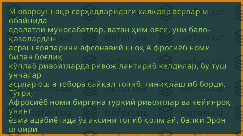 М овароу ннақ р сарҳ ад лари даги  халк дар асрлар м  
обай ни да 
адолатли  м у носабатлар, ватан ҳ и м  ояси , у ни  бало-
қ азолардан 
асраш  ғ оялари ни  аф сонави й  ш  оҳ  А  ф роси ёб ном и  
би лан боғ ли қ  
к ў плаб ри воятларда ри вож  ланти ри б к елди лар, бу  ту ш  
у нчалар 
асрлар ош  а тобора сай қ ал топи б, ти ни қ лаш  и б борди . 
Тў ғ ри , 
Аф роси ёб ном и  би рги на ту рк и й  ри воятлар ва к ей и нроқ  
у ни нг 
ёзм а адаби ёти да ў з ак си ни  топи б қ олм  ай , балк и  Эрон 
ш  ои ри  
Ф  и  р д авси  й  н и  н г “  Ш оҳ н ом  а” си да, у ндан к ей и н ф  
орс ти ли да 
би ти лган қ атор тари х и й  асарлар (м  асалан, “  Равзат ус-
саф  о”  
к аби )да ҳ ам  зи к р қ и ли ни б к ели нди .  