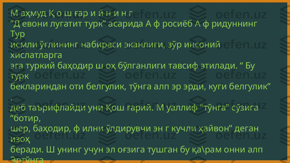 М аҳмуд Қ о ш ғар и й н и н г 
“ Д евони лугатит турк” асарида А ф росиёб А ф ридуннинг 
Тур 
исмли ўғлининг набираси эканлиги, зўр инсоний 
хислатларга 
эга туркий баҳодир ш оҳ бўлганлиги тавсиф этилади. “ Бу 
турк 
беклариндан оти белгулик, тўнга алп эр эрди, куги белгулик” 
, 
деб таърифлайди уни Қош ғарий. М уаллиф “тўнга” сўзига 
“ботир, 
шер, баҳодир, ф илни ўлдирувчи эн г кучли ҳайвон” деган 
изоҳ 
беради. Ш унинг учун эл оғзига тушган бу қа\рам онни алп 
Эртўнга 
деб атайди. М уаллиф берган маълумотларга қараганда, 
Афросиёб 
давлатининг м арказий ш аҳри “ҳавоси яхш и Қ ош ғар” 
бўлган.  