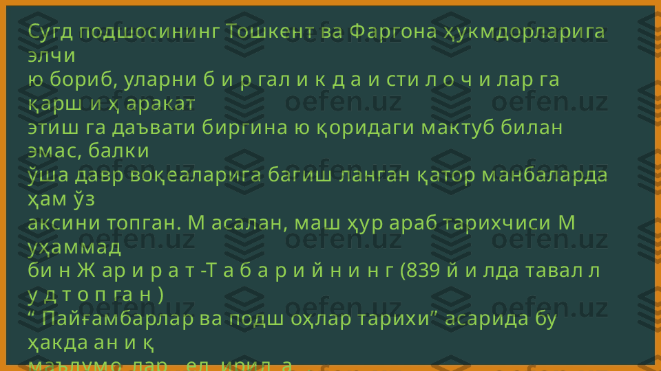 Су гд подш осини нг Тош к ент ва Ф аргона ҳ у к м дорлари га 
элчи  
ю  бориб, уларни  б и р гал и  к  д а и сти л о ч и лар га 
қ арш  и  ҳ  арак ат  
эти ш  га даъвати би рги на ю  қ оридаги  м ак ту б би лан 
эм ас, балк и  
ў ш а давр воқ еаларига баги ш  ланган қ атор м анбаларда 
ҳ ам  ў з  
ак сини  топган. М асалан, м аш  ҳ у р араб тарихчи си  М 
у ҳ ам м ад  
би  н Ж  ар и р а т -Т а б а р и й  н и  н г (839 й и  лда тавал л 
у  д т о п га н )  
“   Пай ғам барлар ва подш  оҳ лар тарих и ”  асарида бу  
ҳ ак да ан и  қ   
м аълу м отлар к елти ри лган. 