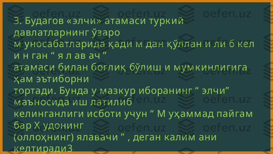 З. Будагов « элчи »  атам аси  ту рк и й  
давлатларни нг ў заро 
м  у носабатлари да қ ади  м  дан қ ўллан и  ли  б к ел 
и  н ган “  я л ав ач ”  
атам аси  би лан боғ ли қ  бўли ш  и  м у м к и нли ги га 
ҳ ам  эъти борни  
тортади . Бу нда у  м азк у р и борани нг “  элчи ”  
м аъноси да и ш  лати ли б 
к ели нганли ги  и сботи  у чу н “  М у ҳ ам м ад пай гам  
бар Х  удони нг 
(оллоҳ ни нг) ялавачи  ”  , деган к али м  ани  
к елти ради 3 