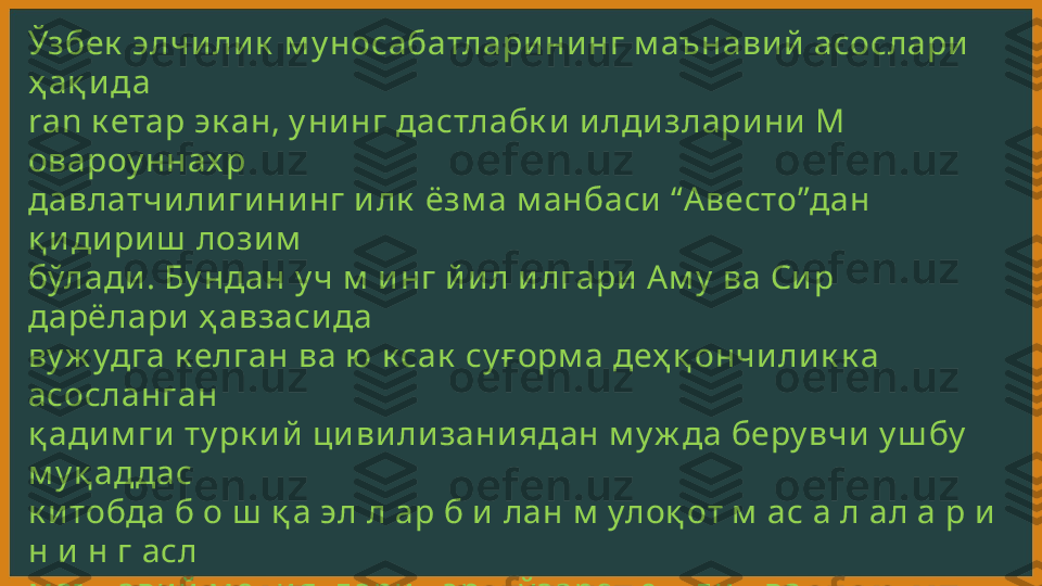 Ўзбек  элчи ли к  м у носабатлари ни нг м аънави й  асослари  
ҳ ақ и да 
ran к етар эк ан, у ни нг дастлабк и  и лди злари ни  М 
овароу ннах р 
давлатчи ли ги ни нг и лк  ёзм а м анбаси  “А весто”дан 
қ и ди ри ш  лози м  
бўлади . Бу ндан у ч м  и нг й и л и лгари  А м у  ва Си р 
дарёлари  ҳ авзаси да 
ву ж удга к елган ва ю к сак  су ғ орм а деҳ қ ончи ли к к а 
асосланган 
қ ади м ги  ту рк и й  ци ви ли зани ядан м у ж да беру вчи  у ш бу  
м у қ аддас 
к и тобда б о ш  қ а эл л ар б и  лан м  улоқ от м  ас а л ал а р и  
н и  н г асл 
м аънави й  м оҳ и ятлари  - эрк , ў заро тенгли к  ва 
ватанпарварли к  
к аби  қ адри ятларга тааллу қ ли  ту ш у нчалар ў з и ф одаси ни  
топган. 