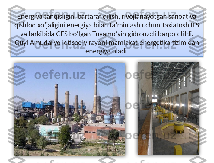 Energiya tanqisligini bartaraf qilish, rivojlanayotgan sanoat va 
qishloq xo‘jaligini energiya bilan ta’minlash uchun Taxiatosh IES 
va tarkibida GES bo‘lgan Tuyamo‘yin gidrouzeli barpo etildi. 
Quyi Amudaryo iqtisodiy rayoni mamlakat energetika tizimidan 
energiya oladi ..    