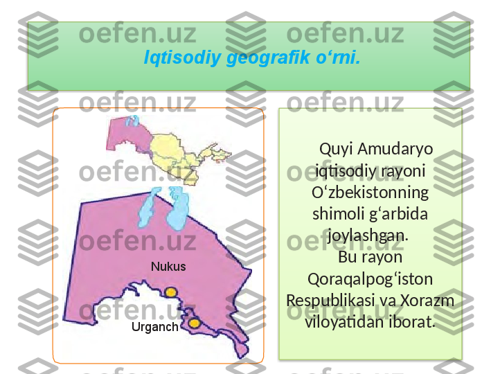 Quyi Amudaryo 
iqtisodiy rayoni 
O‘zbekistonning 
shimoli g‘arbida 
joylashgan. 
Bu rayon 
Qoraqalpog‘iston 
Respublikasi va Xorazm 
viloyatidan iborat.Iqtisodiy geografik o‘rni. 
Nukus
Urganch   