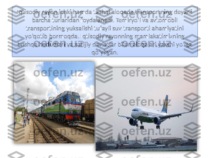 Iqtisodiy rayon ichki hamda tashqi aloqada transportning deyarli 
barcha turlaridan foydalanadi. Temiryo‘l va avtomobil 
transportining yuksalishi tufayli suv transporti ahamiyatini 
yo‘qotib bormoqda. Iqtisodiy rayonning mamlakatimizning 
boshqa hududlari va xorijiy davlatlar bilan aloqalari yaxshi yo‘lga 
qo‘yilgan .    