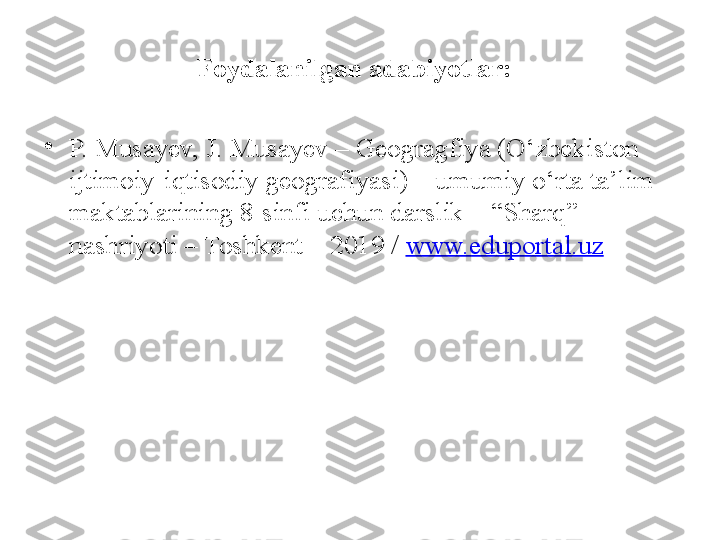 Foydalanilgan adabiyotlar:
•
P. Musayev, J. Musayev – Geogragfiya (O‘zbekiston 
ijtimoiy-iqtisodiy geografiyasi) – umumiy o‘rta ta’lim 
maktablarining 8-sinfi uchun darslik – “Sharq” 
nashriyoti – Toshkent – 2019 /  www.eduportal.uz 