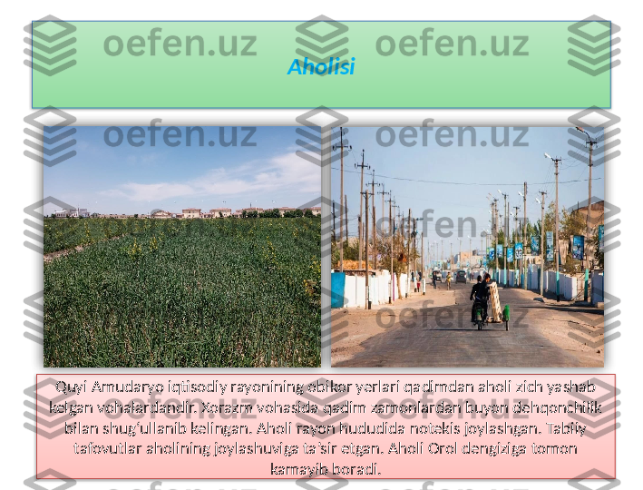 Aholisi
Quyi Amudaryo iqtisodiy rayonining obikor yerlari qadimdan aholi zich yashab 
kelgan vohalardandir. Xorazm vohasida qadim zamonlardan buyon dehqonchilik 
bilan shug‘ullanib kelingan. Aholi rayon hududida notekis joylashgan. Tabiiy 
tafovutlar aholining joylashuviga ta’sir etgan. Aholi Orol dengiziga tomon 
kamayib boradi.     