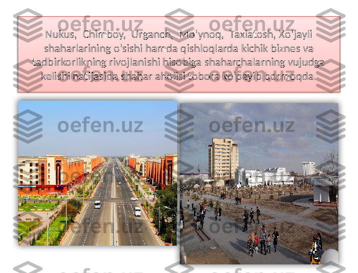 Nukus,  Chimboy,  Urganch,  Mo‘ynoq,  Taxiatosh, Xo‘jayli 
shaharlarining o‘sishi hamda qishloqlarda kichik biznes va 
tadbirkorlikning rivojlanishi hisobiga shaharchalarning vujudga 
kelishi natijasida shahar aholisi tobora ko‘payib bormoqda.    