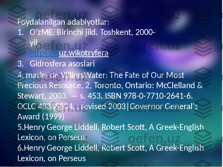 Foydalanilgan adabiyotlar:
1. OʻzME. Birinchi jild. Toshkent, 2000-
yil
2. https://. uz.wikotryfera  
3. Gidrosfera asoslari
4. marke  de VilliersWater: The Fate of Our Most 
Precious Resource, 2, Toronto, Ontario: McClelland & 
Stewart, 2003. — s. 453. ISBN 978-0-7710-2641-6. 
OCLC 43365804. , revised 2003|Governor General's 
Award (1999)
5.Henry  George Liddell, Robert Scott, A Greek-English 
Lexicon, on Perseus
6.Henry  George Liddell, Robert Scott, A Greek-English 
Lexicon, on Perseus 