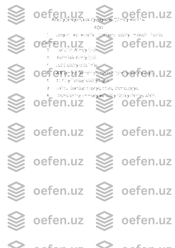 Adabiy jarayon, adabiy hayot va ijtimoiy voqelik.
Reja:
1. Jarayon   va   voqelik.   Toshkent   adabiy   maktabi   haqida
ma’lumot.
2. Fazlulloh Almaiy ijodi.
3. Karimbek Komiy ijodi.
4. Jadid adabiyotida lirika.
5. XX asrning ikkinchi choragidagi ijtimoiy-siyosiy hayot.
6. 20-40-yillardagi adabiy hayot.
7. Ushbu  davrdagi poeziya, proza, dramaturgiya.
8. Dramalarning ommaviy va badiiy idrok yo’siniga ta’siri.
  