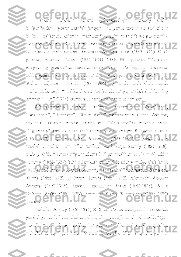 Toshkent   Turkiston   general   gubernatorligini   markaziy   shahri
bo’lganligidan     yevropalashish   jarayoni   Bu   yerda   tezroq   va   sezilarliroq
bo’ldi.   Toshkentda   ko’proq     matbaachilik,   ya’ni   noshirlik   va   gazetachilik
rivojlandi. Tarjimachilik, birinchi navbatda, ruschadan tarjima taraqqiy topdi.
CHimkentlik   ma’rifatparvar   Sattorxon   Abdug’afforov   (1843-1901)   80-90
yillarda,   mashhur   Furqat   (1851-1909)   1889-1891   yillarda   “Turkiston
viloyatining   gazetasi”da   bevosita   ishlaganliklari,   o’z   hayotlari   davomida
ushbu   gazeta   bilan   hamkorlikda   bo’ldilar.   Adabiyot   rivojlandi.   Mo’minjon
Muhammadjonov   –   Toshqin   (1883-1964)ning   40   dan   ortiq   shoir   haqida
ma’lumot beruvchi “Toshkentlik va Toshkentda bo’lgan o’zbek shoirlarining
tarjimai hollari” (1948) asarida yuu haqda ma’lumotlar berilgan.
Adabiy-madaniy   jarayon   ko’proq   shaharning   “Ko’kaldosh”,
“Beklarbegi”,   “Baroqxon”,   “Xo’ja   Axror”   madrasalarida   kechdi.   Ayniqsa,
dastlabki   ikkitasini   mavqei   baland   edi.   “Ko’kldosh”da   mashhur   hattot
“Tig’bandiy” taxallusi bilan she’rlar ham yozib turadigan SHohmurod kotib
(1850-1922),   Qosimxonto’ra   Muztarib   (1858-1944),   “Beklarbegi”da
“qashshoq   mulla”   nomi   bilan   tanilgan   Rahimxo’ja   Xatmiy   (1855-1908),
o’ttiz   yoshida   “Baroqxon”ga   mudarris   bo’lgan   mashhur   Bedilxon   Alouddin
Fununiy   (1861-1932)   kabi   qalamkashlar   atrofida   adabiy   muhit   shakllandi.
1890 yilda Furqat, 1899 yilda Muqimiy “Ko’kaldosh”da turganlar. Karimbek
Komiy   (1865-1922),   Qodirqori   Ramziy   (1861-1943),   Afandixon   Maxzum
Anbariy   (1870-1946),   Sayyid   Haybatulloh   Xislat   (1880-1845),   Mulla
Qo’shoq   Miskin   (1880-1937),   Sirojiddin   Sidqiy   Xondayliqiy   (1884-1934)
ijod etdilar. 
Fazlulloh   Almaiy   (1851-1891)   X1X   asr   o’zbek   adabiyotini   Toshkentda
yetishtirgan taniqli voqealaridan, shoir, olim  va tarjimondir. El orasida “Qori
Fazlulloh”   nomi   bilan   mashhur   bo’lgan.   U   Toshkent   shahrining   Qo’shtut
mahallasida   tug’ilgan.   Otasi   Mirjalol   bo’zchilik   bilan   shug’ullangan.   U 