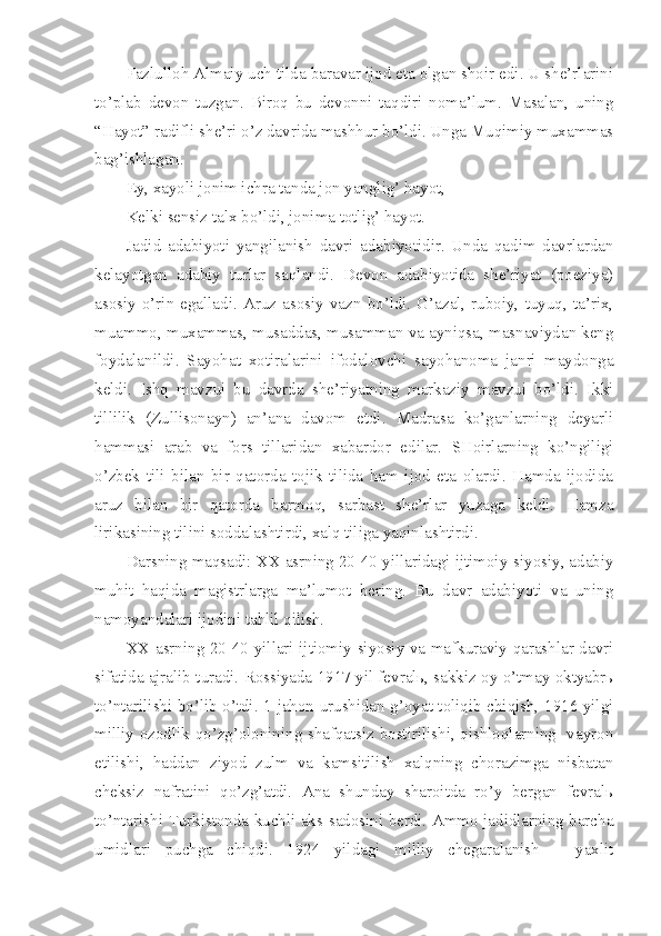 Fazlulloh Almaiy uch tilda baravar ijod eta olgan shoir edi. U she’rlarini
to’plab   devon   tuzgan.   Biroq   bu   devonni   taqdiri   noma’lum.   Masalan,   uning
“Hayot” radifli she’ri o’z davrida mashhur bo’ldi. Unga Muqimiy muxammas
bag’ishlagan.
Ey, xayoli jonim ichra tanda jon yanglig’ hayot,
Kelki sensiz talx bo’ldi, jonima totlig’ hayot.
Jadid   adabiyoti   yangilanish   davri   adabiyotidir.   Unda   qadim   davrlardan
kelayotgan   adabiy   turlar   saqlandi.   Devon   adabiyotida   she’riyat   (poeziya)
asosiy  o’rin  egalladi.   Aruz  asosiy   vazn  bo’ldi.   G’azal,  ruboiy,   tuyuq,   ta’rix,
muammo, muxammas, musaddas, musamman va ayniqsa, masnaviydan keng
foydalanildi.   Sayohat   xotiralarini   ifodalovchi   sayohanoma   janri   maydonga
keldi.   Ishq   mavzui   bu   davrda   she’riyatning   markaziy   mavzui   bo’ldi.   Ikki
tillilik   (Zullisonayn)   an’ana   davom   etdi.   Madrasa   ko’ganlarning   deyarli
hammasi   arab   va   fors   tillaridan   xabardor   edilar.   SHoirlarning   ko’ngiligi
o’zbek   tili   bilan   bir   qatorda   tojik   tilida   ham   ijod   eta   olardi.   Hamda   ijodida
aruz   bilan   bir   qatorda   barmoq,   sarbast   she’rlar   yuzaga   keldi.   Hamza
lirikasining tilini soddalashtirdi, xalq tiliga yaqinlashtirdi.
Darsning maqsadi:   XX asrning 20-40 yillaridagi ijtimoiy-siyosiy, adabiy
muhit   haqida   magistrlarga   ma’lumot   bering.   Bu   davr   adabiyoti   va   uning
namoyandalari ijodini tahlil qilish.
XX asrning 20-40-yillari ijtiomiy-siyosiy va mafkuraviy qarashlar davri
sifatida ajralib turadi. Rossiyada 1917 yil fevralь, sakkiz oy o’tmay oktyabrь
to’ntarilishi bo’lib o’tdi. 1-jahon urushidan g’oyat toliqib chiqish, 1916 yilgi
milliy ozodlik qo’zg’olonining shafqatsiz bostirilishi, qishloqlarning   vayron
etilishi,   haddan   ziyod   zulm   va   kamsitilish   xalqning   chorazimga   nisbatan
cheksiz   nafratini   qo’zg’atdi.   Ana   shunday   sharoitda   ro’y   bergan   fevralь
to’ntarishi Turkistonda kuchli aks-sadosini berdi. Ammo jadidlarning barcha
umidlari   puchga   chiqdi.   1924   yildagi   milliy   chegaralanish   –   yaxlit 