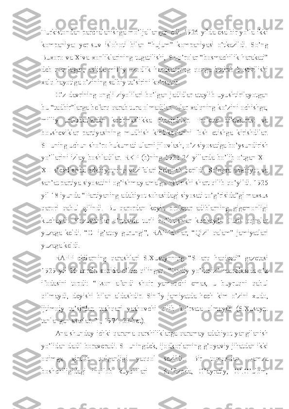 Turkistondan parchalanishga mo’ljallangan edi. 1926 yilda esa bir yo’la ikki
kompaniya:   yer-suv   islohoti   bilan   “hujum”   kompaniyasi   o’tkazildi.   So’ng
Buxoro va Xiva xonliklarining tugatilishi, SHo’rolar “bosmachilik harakati”
deb   nomlagan,   aslida   milliy   ozodlik   harakatining   qonga   botirib   bostirilishi
xalq hayotiga o’zining salbiy ta’sirini ko’rsatdi.
O’z  davrining  ongli  ziyolilari  bo’lgan  jadidlar  ataylib  uyushtirilayotgan
bu “tadbir”larga befarq qarab tura olmadilar. Ular xalqning ko’zini ochishga,
milliy   urf-odatlardan   kechmaslikka   chaqirdilar.   Proletar   diktaturasi   va
boьsheviklar   partiyasining   mudhish   kirdikorlarini   fosh   etishga   kirishdilar.
SHuning uchun sho’ro hukumati ularni jilovlash, o’z siyosatiga bo’ysundirish
yo’llarini  izlay  boshladilar.   RKP  (b)ning  1923-24   yillarda  bo’lib   o’tgan   XI-
XII s’ezdlarida adabiyotning vazifalari belgilab berildi. So’ngra adabiyot va
san’at partiya siyosatini og’ishmay amalga oshirishi shart qilib qo’yildi. 1925
yil 18 iyunda “Partiyaning adabiyot sohasidagi siyosati to’g’risida”gi maxsus
qarori   qabul   qilindi.   Bu   qarordan   keyin   proletar   adiblarning   gigemonligi
kuchaydi.   Yozuvchilar   o’rtasida   turli   bo’linishlar   kuchaydi.   Turli   oqimlar
yuzaga   keldi.   “CHig’atoy   gurungi”,   RAPPchilar,   “Qizil   qalam”   jamiyatlari
yuzaga keldi. 
RAPP   chilarning   qarashlari   S.Xusaynning   “SHarq   haqiqati”   gazetasi
1929   yil   26   aprelь   sonida   e’lon   qilingan.   “Ijodiy   yo’limiz”   maqolasida   o’z
ifodasini   topdi:   “Eson   afandi   shoir   yamoqchi   emas,   u   buyruqni   qabul
qilmaydi,   deyishi   bilan   aldashdir.   Sinfiy   jamiyatda   hech   kim   o’zini   xudo,
ijtimoiy   ta’sirdan   tashqari   yashovchi   qilib   ko’rsata   olmaydi   (S.Xusayn.
tanlangan asarlar. T., 1974. 23-bet).
Ana shunday ichki qarama-qarshiliklarga qaramay adabiyot yangilanish
yo’lidan dadil boraveradi. SHuningdek, ijodkorlarning g’oyaviy jihatdan ikki
oqimga   ajralib   qolganligi   yaqqol   sezildi.   Bir   tomondan   Hamza
boshchiligidagi   inqilob   kuychilari   –   So’fizoda,   G’ayratiy,   G’.G’ulom, 