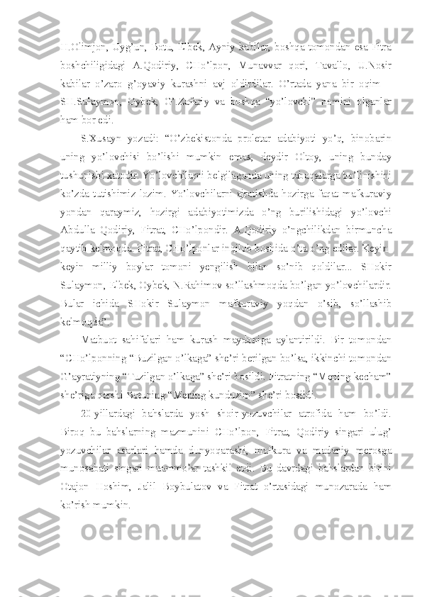 H.Olimjon, Uyg’un, Botu, Elbek, Ayniy kabilar, boshqa tomondan esa Fitra
boshchiligidagi   A.Qodiriy,   CHo’lpon,   Munavvar   qori,   Tavallo,   U.Nosir
kabilar   o’zaro   g’oyaviy   kurashni   avj   oldirdilar.   O’rtada   yana   bir   oqim   –
SH.Sulaymon,   Oybek,   G’.Zafariy   va   boshqa   “yo’lovchi”   nomini   olganlar
ham bor edi.
S.Xusayn   yozadi:   “O’zbekistonda   proletar   adabiyoti   yo’q,   binobarin
uning   yo’lovchisi   bo’lishi   mumkin   emas,   deydir   Oltoy,   uning   bunday
tushunishi xatodir. Yo’lovchilarni belgilaganda uning tabaqalarga bo’linishini
ko’zda   tutishimiz   lozim.   Yo’lovchilarni   ajratishda   hozirga   faqat   mafkuraviy
yondan   qaraymiz,   hozirgi   adabiyotimizda   o’ng   burilishidagi   yo’lovchi
Abdulla   Qodiriy,   Fitrat,   CHo’lpondir.   A.Qodiriy   o’ngchilikdan   birmuncha
qaytib kelmoqda. Fitrat, CHo’lponlar inqilob boshida o’ta o’ng edilar. Keyin-
keyin   milliy   boylar   tomoni   yengilish   bilan   so’nib   qoldilar...   SHokir
Sulaymon, Elbek, Oybek, N.Rahimov so’llashmoqda bo’lgan yo’lovchilardir.
Bular   ichida   SHokir   Sulaymon   mafkuraviy   yoqdan   o’sib,   so’llashib
kelmoqda”. 
Matbuot   sahifalari   ham   kurash   maydoniga   aylantirildi.   Bir   tomondan
“CHo’lponning “Buzilgan o’lkaga” she’ri berilgan bo’lsa, ikkinchi tomondan
G’ayratiyning “Tuzilgan o’lkaga” she’ri bosildi. Fitratning “Mening kecham”
she’riga qarshi Botuning “Mening kunduzim” she’ri bosildi.
20-yillardagi   bahslarda   yosh   shoir-yozuvchilar   atrofida   ham   bo’ldi.
Biroq   bu   bahslarning   mazmunini   CHo’lpon,   Fitrat,   Qodiriy   singari   ulug’
yozuvchilar   asarlari   hamda   dunyoqarashi,   mafkura   va   madaniy   merosga
munosabati   singari   muammolar   tashkil   etdi.   Bu   davrdagi   bahslardan   birini
Otajon   Hoshim,   Jalil   Boybulatov   va   Fitrat   o’rtasidagi   munozarada   ham
ko’rish mumkin. 