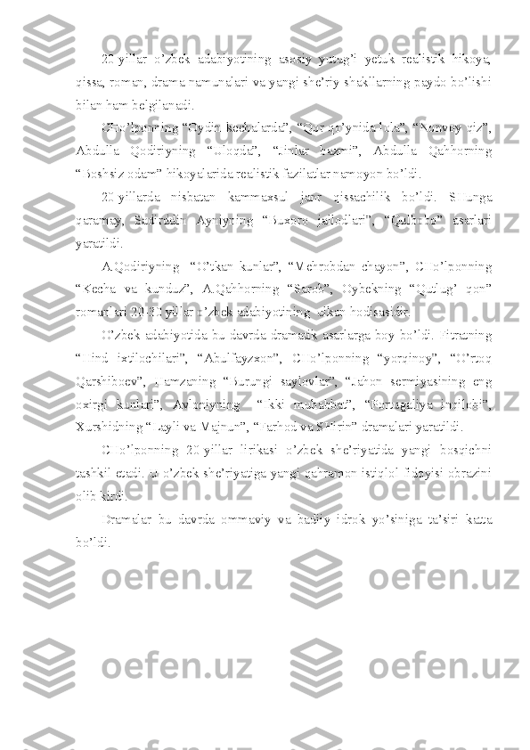 20-yillar   o’zbek   adabiyotining   asosiy   yutug’i   yetuk   realistik   hikoya,
qissa, roman, drama namunalari va yangi she’riy shakllarning paydo bo’lishi
bilan ham belgilanadi.
CHo’lponning “Oydin kechalarda”, “Qor qo’ynida lola”, “Nonvoy qiz”,
Abdulla   Qodiriyning   “Uloqda”,   “Jinlar   bazmi”,   Abdulla   Qahhorning
“Boshsiz odam” hikoyalarida realistik fazilatlar namoyon bo’ldi.
20-yillarda   nisbatan   kammaxsul   janr   qissachilik   bo’ldi.   SHunga
qaramay,   Sadirddin   Ayniyning   “Buxoro   jallodlari”,   “Qulbobo”   asarlari
yaratildi.
A.Qodiriyning     “O’tkan   kunlar”,   “Mehrobdan   chayon”,   CHo’lponning
“Kecha   va   kunduz”,   A.Qahhorning   “Sarob”,   Oybekning   “Qutlug’   qon”
romanlari 20-30 yillar o’zbek adabiyotining  ulkan hodisasidir.
O’zbek adabiyotida bu davrda dramatik asarlarga boy bo’ldi. Fitratning
“Hind   ixtilochilari”,   “Abulfayzxon”,   CHo’lponning   “yorqinoy”,   “O’rtoq
Qarshiboev”,   Hamzaning   “Burungi   saylovlar”,   “Jahon   sermiyasining   eng
oxirgi   kunlari”,   Avloniyning     “Ikki   muhabbat”,   “Portugaliya   inqilobi”,
Xurshidning “Layli va Majnun”, “Farhod va SHirin” dramalari yaratildi.
CHo’lponning   20-yillar   lirikasi   o’zbek   she’riyatida   yangi   bosqichni
tashkil etadi. U o’zbek she’riyatiga yangi qahramon istiqlol fidoyisi obrazini
olib kirdi.
Dramalar   bu   davrda   ommaviy   va   badiiy   idrok   yo’siniga   ta’siri   katta
bo’ldi. 