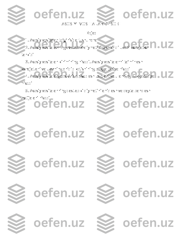 ASOSIY  VOSITALAR    HISOBI
Reja:
    1. Asosiy vositalar to‘g‘risida tushuncha
    2. Asosiy vositalarning dastlabki qiymatini tashkil qiluvchi xarajatlar 
tarkibi
    3. Asosiy vositalar kirimining hisobi. Asosiy vositalarni ta’mirlash 
xarajatlari va ularning chiqib ketishining buxgalteriya hisobi
    4. Asosiy vositalarga eskirish hisoblash usullari va ularning buxgalteriya 
hisobi
    5. Asosiy vositalarning dastlabki qiymatini aniqlash va qayta baholash 
natijalari hisobi 