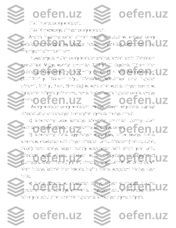 0190 "Boshqa asosiy vositalar";
0199 "Konservatsiya qilingan asosiy vositalar".
Analitik   hisobning   tashkil   qilinishi   respublika   hududi   va   xorijdagi   asosiy
vositalarning   mavjudligi   va   ularning   harakati   to‘g‘risidagi   axborotlarni   olish
imkoniyatini ta’minlashi lozim.
  Buxgalteriyada  mulkni  asosiy  vositalar   tarkibiga  kiritish  tartibi  O‘zbekiston
Respublikasi   Moliya   vazirligi   tomonidan   2003   yil   10-oktyabrda   114-son   bilan
tasdiqlangan Buxgalteriya hisobining milliy standarti (5-BHMS) "Asosiy vositalar"
(20.01.2004   y.   1299-sonli   ro‘y.,   "O‘zbekiston   Respublikasi   qonun   hujjatlari
to‘plami",   2004   y.,   3-son,   35-modda)   va   xarid   qilish   vaqtida   olingan   pasport   va
foydalanish   bo‘yicha   yo‘riqnoma,   hamda   boshqa   texnik   hujjatlar   asosida   amalga
oshiriladi.
  Asosiy   vositalar   asosiy   vositalarni   hisobga   oluvchi   schyotlarda   quyidagi
ob’ektlar uchun aniqlanadigan boshlang‘ich qiymatda hisobga olinadi:
a)   korxonaning   ustav   kapitaliga   ta’sischilar   tomonidan   ularning   ulushi
hisobidan kiritilgan ob’ektlar - tomonlarning kelishuviga asosan;
b)   korxonaning   o‘zida   tayyorlangan   shuningdek,   to‘lov   evaziga   boshqa
korxona va shaxslardan sotib olingan ob’ektlar - ushbu ob’ektlarni (inshoot, qurish,
tiklash)   barpo   etishga   ketgan   haqiqiy   xarajatlardan   kelib   chiqib   yoki   ushbu
ob’ektlarni   xarid   qilishda,   to‘langan   va   qoplanmaydigan   soliq   (yig‘imlar)
shuningdek,   etkazib   berish,   yig‘ish,   o‘rnatish,   ishga   tushirish   va   ushbu   aktivni
ishchi   holatiga   keltirish   bilan   bevosita   bog‘liq   boshqa   xarajatlarni   hisobga   olgan
holda;
v)   boshqa   korxona   va   shaxslardan   tekinga   olingan   shuningdek,   hukumat
idoralari tomonidan subsidiya ko‘rinishida olinganlari - qabul qilish sanadagi bozor
bahosi yoki qabul qilish-topshirish hujjatlarida ko‘rsatilgan qiymat bo‘yicha. 