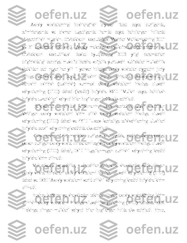 Asosiy   vositalarning   boshlang‘ich   qiymati   faqat   qayta   qurilganda,
ta’mirlanganda   va   qisman   tugatilganda   hamda   qayta   baholangan   hollarda
o‘zgartirilishi   mumkin.   O‘zbekiston   Respublikasi   Vazirlar   Mahkamasining   2001
yil   31   dekabrdagi   490-sonli   "Asosiy   makroiqtisodiy   ko‘rsatkichlar   prognozi   va
O‘zbekiston   Respublikasi   Davlat   byudjetining   2002   yilgi   parametrlari
to‘g‘risida"gi   qaroriga   muvofiq   barcha   xo‘jalik   yurituvchi   sub’ektlar   mulkchilik
shaklidan   qati   nazar   har   yili   1   yanvar   holatiga   asosiy   vositalar   qiymatini   joriy
bahoga   keltirish   uchun   qayta   baholashni   amalga   oshiradilar.   Asosiy   vositalar
bahosini   oshirish   (tushirish)   summasi   asosiy   vositalarni   hisobga   oluvchi
schyotlarning   (0100)   debeti   (krediti)   bo‘yicha   8510   "Mulkni   qayta   baholash
bo‘yicha tuzatishlar" schyoti bilan bog‘langan holda aks ettiriladi.
  Ta’sischilar   tomonidan   korxonaning   ustav   kapitaliga   ulush   hisobidan
kiritilgan   asosiy   vositalarni   kirim   qilish   asosiy   vositalarni   hisobga   oluvchi
schyotlarning   (0100)   debeti   va   4610   "Ustav   kapitaliga   ta’sischilarning   ulushlari
bo‘yicha qarzi" schyotining kreditida aks ettiriladi.
  Korxonaning   o‘zi   tomonidan   qurilgan   shuningdek,   pudrat   shartnomasiga
asosan qurilgan asosiy vosita ob’ektlarni tegishli asosiy vositalarni hisobga oluvchi
schyotlarning   (0100)   debeti,   0810   "Tugallanmagan   qurilish"   schyotining   krediti
bo‘yicha kirim qilinadi.
  Mol   etkazib   beruvchilar,   pudratchilar   va   boshqa   shaxslardan   sotib   olingan
asosiy   vosita   ob’ektlari   asosiy   vositalarni   hisobga   oluvchi   schyotlarning   (0100)
debeti va 0820 "Asosiy vositalarni xarid qilish" schyotining krediti bo‘yicha kirim
qilinadi.
  Boshqa   korxona   va   shaxslardan   tekinga   olingan   asosiy   vositalarning   kirim
qilinishi   asosiy   vositalarni   hisobga   oluvchi   schyotlarning   (0100)   debetida   8530
"Tekinga   olingan   mulklar"   schyoti   bilan   bog‘langan   holda   aks   ettiriladi.   Biroq, 