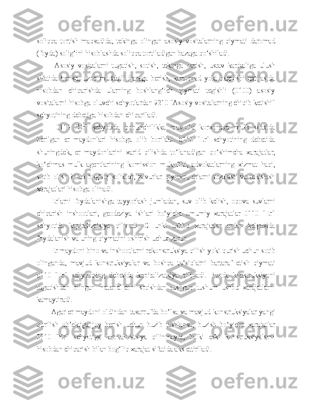soliqqa   tortish   maqsadida,   tekinga   olingan   asosiy   vositalarning   qiymati   daromad
(foyda) solig‘ini hisoblashda soliqqa tortiladigan bazaga qo‘shiladi.
  Asosiy   vositalarni   tugatish,   sotish,   tekinga   berish,   ustav   kapitaliga   ulush
sifatida   berish,   uzoq   muddatli   ijaraga   berish,   kamomad   yoki   buzilishi   natijasida
hisobdan   chiqarishda   ularning   boshlang‘ich   qiymati   tegishli   (0100)   asosiy
vositalarni hisobga oluvchi schyotlardan 9210 "Asosiy vositalarning chiqib ketishi"
schyotining debetiga hisobdan chiqariladi.
  0110   "Er"   schyotida   qonunchilikka   muvofiq   korxonaga   mulk   sifatida
berilgan   er   maydonlari   hisobga   olib   boriladi.   0110   "Er"   schyotining   debetida
shuningdek,   er   maydonlarini   xarid   qilishda   to‘lanadigan   qo‘shimcha   xarajatlar,
ko‘chmas   mulk   agentlarining   komission   mukofoti,   advokatlarning   xizmat   haqi,
sotib   olish   bilan   bog‘liq   soliqlar,   zovurlar   qiymati,   erlarni   tozalash   va   tekislash
xarajatlari hisobga olinadi.
Erlarni   foydalanishga   tayyorlash   jumladan,   suv   olib   kelish,   oqova   suvlarni
chiqarish   inshootlari,   geodeziya   ishlari   bo‘yicha   umumiy   xarajatlar   0110   "Er"
schyotida   kapitalizatsiya   qilinadi.   CHunki   ushbu   xarajatlar   erdan   kelgusida
foydalanish va uning qiymatini oshirish uchun zarur.
Er maydoni bino va inshootlarni rekonstruksiya qilish yoki qurish uchun sotib
olinganda,   mavjud   konstruksiyalar   va   boshqa   to‘siqlarni   bartaraf   etish   qiymati
0110   "Er"   schyotining   debetida   kapitalizatsiya   qilinadi.   Bunda   konstruksiyani
tugatishdan   olingan   materiallarni   sotishdan   tushgan   tushum   ushbu   xarajatlarni
kamaytiradi.
Agar er maydoni oldindan tasarrufda bo‘lsa va mavjud konstruksiyalar yangi
qurilish   ob’ektiga   joy   berish   uchun   buzib   tashlansa,   buzish   bo‘yicha   xarajatlar
0110   "Er"   schyotiga   kapitalizatsiya   qilinmaydi,   balki   eski   konstruksiyalarni
hisobdan chiqarish bilan bog‘liq xarajat sifatida aks ettiriladi. 