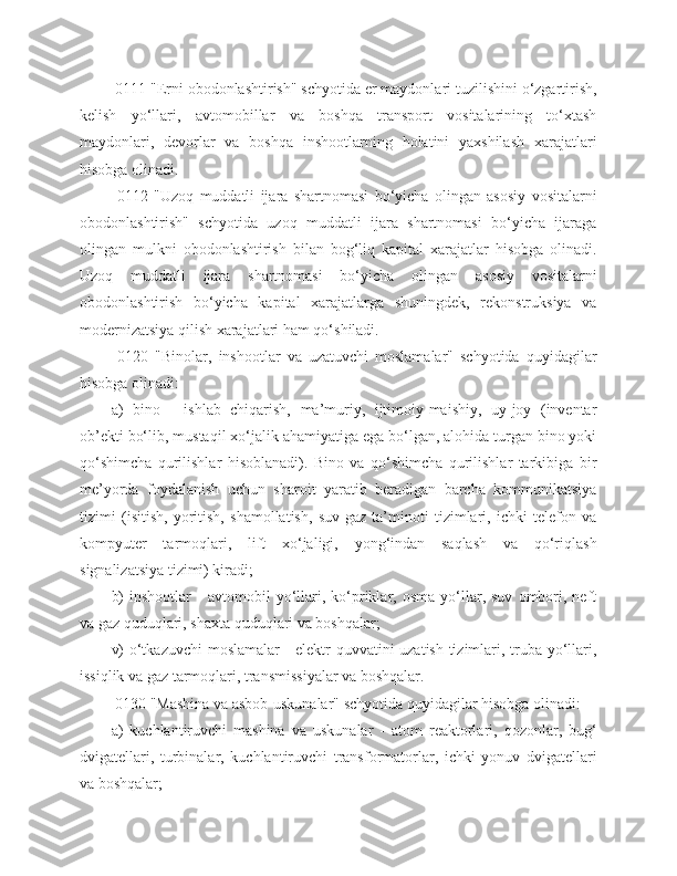  0111 "Erni obodonlashtirish" schyotida er maydonlari tuzilishini o‘zgartirish,
kelish   yo‘llari,   avtomobillar   va   boshqa   transport   vositalarining   to‘xtash
maydonlari,   devorlar   va   boshqa   inshootlarning   holatini   yaxshilash   xarajatlari
hisobga olinadi.
  0112   "Uzoq   muddatli   ijara   shartnomasi   bo‘yicha   olingan   asosiy   vositalarni
obodonlashtirish"   schyotida   uzoq   muddatli   ijara   shartnomasi   bo‘yicha   ijaraga
olingan   mulkni   obodonlashtirish   bilan   bog‘liq   kapital   xarajatlar   hisobga   olinadi.
Uzoq   muddatli   ijara   shartnomasi   bo‘yicha   olingan   asosiy   vositalarni
obodonlashtirish   bo‘yicha   kapital   xarajatlarga   shuningdek,   rekonstruksiya   va
modernizatsiya qilish xarajatlari ham qo‘shiladi.
  0120   "Binolar,   inshootlar   va   uzatuvchi   moslamalar"   schyotida   quyidagilar
hisobga olinadi:
a)   bino   -   ishlab   chiqarish,   ma’muriy,   ijtimoiy-maishiy,   uy-joy   (inventar
ob’ekti bo‘lib, mustaqil xo‘jalik ahamiyatiga ega bo‘lgan, alohida turgan bino yoki
qo‘shimcha   qurilishlar   hisoblanadi).   Bino   va   qo‘shimcha   qurilishlar   tarkibiga   bir
me’yorda   foydalanish   uchun   sharoit   yaratib   beradigan   barcha   kommunikatsiya
tizimi   (isitish,   yoritish,   shamollatish,   suv-gaz   ta’minoti   tizimlari,   ichki   telefon   va
kompyuter   tarmoqlari,   lift   xo‘jaligi,   yong‘indan   saqlash   va   qo‘riqlash
signalizatsiya tizimi) kiradi;
b)   inshootlar   -   avtomobil   yo‘llari,  ko‘priklar,   osma   yo‘llar,  suv   ombori,  neft
va gaz quduqlari, shaxta quduqlari va boshqalar;
v) o‘tkazuvchi  moslamalar  - elektr quvvatini uzatish tizimlari, truba yo‘llari,
issiqlik va gaz tarmoqlari, transmissiyalar va boshqalar.
 0130 "Mashina va asbob-uskunalar" schyotida quyidagilar hisobga olinadi:
a)   kuchlantiruvchi   mashina   va   uskunalar   -   atom   reaktorlari,   qozonlar,   bug‘
dvigatellari,   turbinalar,   kuchlantiruvchi   transformatorlar,   ichki   yonuv   dvigatellari
va boshqalar; 