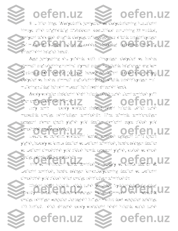 SHu   bilan   birga   "Aksiyadorlik   jamiyatlari   va   aksiyadorlarning   huquqlarini
himoya   qilish   to‘g‘risida"gi   O‘zbekiston   Respublikasi   qonunining   33-moddasi,
jamiyatni ta’sis etish chog‘ida aksiyaga to‘lanadigan haq sifatida topshirilayotgan
mol-mulkning   puldagi   bahosi   muassislar   o‘rtasidagi   kelishuvga   muvofiq
chiqarilishini belgilab beradi.
Agar   jamiyatning   shu   yo‘sinda   sotib   olinayotgan   aksiyalari   va   boshqa
qimmatli qog‘ozlarining nominal qiymati qonun hujjatlarida belgilangan eng kam
miqdordagi   ish   haqining   ikki   yuz   baravaridan   ko‘pni   tashkil   etsa,   jamiyat
aksiyalari   va   boshqa   qimmatli   qog‘ozlarining   haqi   sifatida   topshirilayotgan   mol-
mulkning puldagi bahosini mustaqil baholovchi chiqarishi kerak.
Asosiy vositalar obektlarini ishchi holatda ushlab turish ularni tamirlash yo‘li
bilan amalga oshirilishi mumkin.
Joriy   tamir   —   asosiy   vositalar   obektini   ishchi   holatida   ushlab   turish
maqsadida   amalga   oshiriladigan   tamirlashdir.   O‘rta   ta’mirda   tamirlanadigan
agregatni   qisman   ajratib   yig‘ish   yoki   detallar   qismlarini   qayta   tiklash   yoki
almashtirish amalga oshiriladi.
Uskuna   va   transport   vositalarini   kapital   tamirlash   agregatni   to‘liq   ajratib
yig‘ish, bazaviy va korpus detallari va uzellarni ta’mirlash, barcha eskirgan detallar
va   uzellarni   almashtirish   yoki   tiklash   hamda   agregatni   yig‘ish,   sozlash   va   sinash
amalga oshiriladigan tamirlashdir.
Bino   va   inshootlarni   kapital   tamirlash   —   bazaviy   va   korpus   detallari   va
uzellarini   tamirlash,   barcha   eskirgan   konstruksiyalarning   detallari   va   uzellarini
almashtirish yoki tiklash ishlari amalga oshiriladigan ta’mirlashdir.
Obektni   ishchi   holatida   ushlab   turish   va   undan   foydalanishda   kelgusidagi
iqtisodiy   manfaatning   dastlab   aniqlangan   malum   summasini   olish   maqsadida
amalga oshirilgan xarajatlar ular tegishli bo‘lgan hisobot davri xarajatlari tarkibiga
olib   boriladi.   Ishlab   chiqarish   asosiy   vositalarini   ishchi   holatida   saqlab   turish 