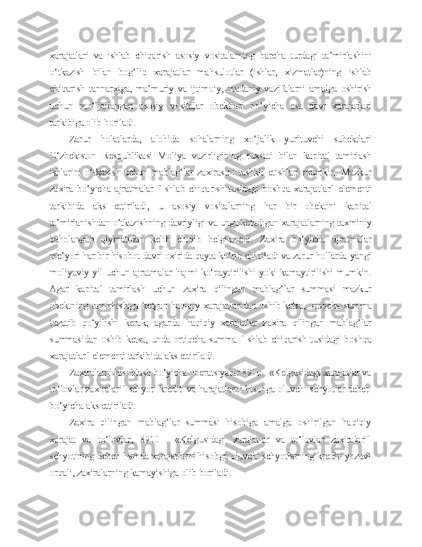 xarajatlari   va   ishlab   chiqarish   asosiy   vositalarning   barcha   turdagi   ta’mirlashini
o‘tkazish   bilan   bog‘liq   xarajatlar   mahsulotlar   (ishlar,   xizmatlar)ning   ishlab
chiqarish   tannarxiga,   ma’muriy   va   ijtimoiy,   madaniy   vazifalarni   amalga   oshirish
uchun   mo‘ljallangan   asosiy   vositalar   obektlari   bo‘yicha   esa   davr   xarajatlari
tarkibiga olib boriladi.
Zarur   holatlarda,   alohida   sohalarning   xo‘jalik   yurituvchi   subektlari
O‘zbekiston   Respublikasi   Moliya   vazirligining   ruxsati   bilan   kapital   tamirlash
ishlarini   o‘tkazish   uchun   mablag‘lar   zaxirasini   tashkil   etishlari   mumkin.   Mazkur
zaxira   bo‘yicha   ajratmalar   "Ishlab   chiqarish   tusidagi   boshqa   xarajatlar"   elementi
tarkibida   aks   ettiriladi,   u   asosiy   vositalarning   har   bir   obektini   kapital
ta’mirlanishdan o‘tkazishning davriyligi va unga ketadigan xarajatlarning taxminiy
baholangan   qiymatidan   kelib   chiqib   belgilanadi.   Zaxira   bo‘yicha   ajratmalar
me’yori har bir hisobot davri oxirida qayta ko‘rib chiqiladi va zarur hollarda yangi
moliyaviy  yil   uchun   ajratmalar   hajmi   ko‘paytirilishi   yoki   kamaytirilishi   mumkin.
Agar   kapital   tamirlash   uchun   zaxira   qilingan   mablag‘lar   summasi   mazkur
obektning tamirlashiga ketgan haqiqiy xarajatlaridan oshib ketsa, ortiqcha summa
tuzatib   qo‘yilishi   kerak;   agarda   haqiqiy   xarajatlar   zaxira   qilingan   mablag‘lar
summasidan   oshib   ketsa,   unda   ortiqcha   summa   "Ishlab   chiqarish   tusidagi   boshqa
xarajatlar" elementi tarkibida aks ettiriladi.
Zaxiralarni hisoblash bo‘yicha operatsiyalar 8910 - «Kelgusidagi xarajatlar va
to‘lovlar zaxiralari" schyoti krediti va harajatlarni hisobga oluvchi schyotlar debeti
bo‘yicha aks ettiriladi.
Zaxira   qilingan   mablag‘lar   summasi   hisobiga   amalga   oshirilgan   haqiqiy
xarajat   va   to‘lovlar,   8910   -   «Kelgusidagi   xarajatlar   va   to‘lovlar   zaxiralari"
schyotining debeti hamda xarajatlarni hisobga oluvchi schyotlarning krediti yozuvi
orqali, zaxiralarning kamayishiga olib boriladi. 