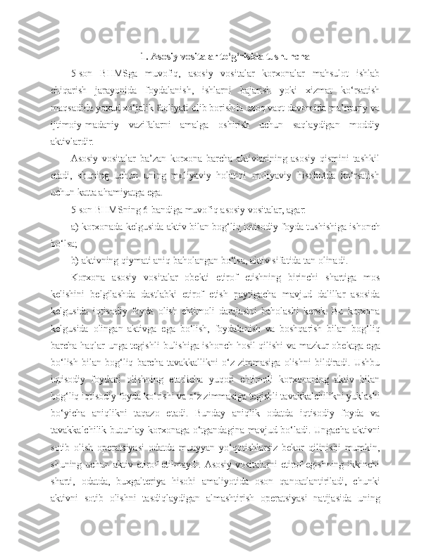 1. Asosiy vositalar to‘g‘risida tushuncha
5-son   BHMSga   muvofiq,   asosiy   vositalar   korxonalar   mahsulot   ishlab
chiqarish   jarayonida   foydalanish,   ishlarni   bajarish   yoki   xizmat   ko‘rsatish
maqsadida yoxud xo‘jalik faoliyati olib borishda uzoq vaqt davomida ma’muriy va
ijtimoiy-madaniy   vazifalarni   amalga   oshirish   uchun   saqlaydigan   moddiy
aktivlardir.
Asosiy   vositalar   ba’zan   korxona   barcha   aktivlarining   asosiy   qismini   tashkil
etadi,   shuning   uchun   uning   moliyaviy   holatini   moliyaviy   hisobotda   ko‘rsatish
uchun katta ahamiyatga ega.
5-son  BHMSning 6-bandiga muvofiq asosiy vositalar, agar:
a)   korxonada kelgusida aktiv bilan bog‘liq iqtisodiy   foyda tushishiga ishonch
bo‘lsa;
b)   aktivning qiymati aniq baholangan bo‘lsa, aktiv sifatida tan olinadi.
Korxona   asosiy   vositalar   obekti   etirof   etishning   birinchi   shartiga   mos
kelishini   belgilashda   dastlabki   etirof   etish   paytigacha   mavjud   dalillar   asosida
kelgusida   iqtisodiy   foyda   olish   ehtimoli   darajasini   baholashi   kerak.   Bu   korxona
kelgusida   olingan   aktivga   ega   bo‘lish,   foydalanish   va   boshqarish   bilan   bog‘liq
barcha haqlar unga tegishli   bulishiga ishonch hosil qilishi va mazkur obektga ega
bo‘lish   bilan   bog‘liq   barcha   tavakkallikni   o‘z   zimmasiga   olishni   bildiradi.   Ushbu
iqtisodiy   foydani   olishning   etarlicha   yuqori   ehtimoli   korxonaning   aktiv   bilan
bog‘liq iqtisodiy foyda ko‘rishi va o‘z zimmasiga tegishli tavakkalchilikni yuklashi
bo‘yicha   aniqlikni   taqazo   etadi.   Bunday   aniqlik   odatda   iqtisodiy   foyda   va
tavakkalchilik butunlay korxonaga o‘tgandagina mavjud bo‘ladi. Ungacha  aktivni
sotib   olish   operatsiyasi   odatda   muayyan   yo‘qotishlarsiz   bekor   qilinishi   mumkin,
shuning   uchun   aktiv   etirof   etilmaydi.   Asosiy   vositalarni   etirof   egishning   ikkinchi
sharti,   odatda,   buxgalteriya   hisobi   amaliyotida   oson   qanoatlantiriladi,   chunki
aktivni   sotib   olishni   tasdiqlaydigan   almashtirish   operatsiyasi   natijasida   uning 