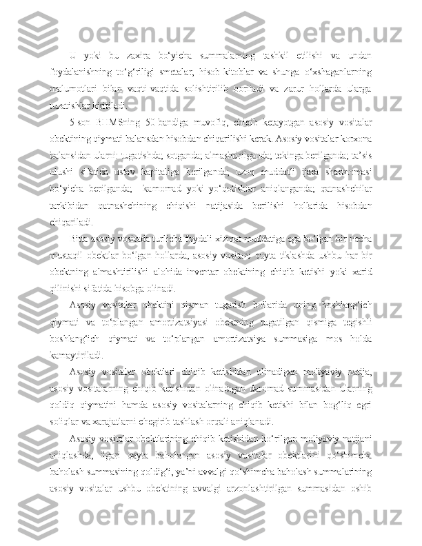 U   yoki   bu   zaxira   bo‘yicha   summalarning   tashkil   etilishi   va   undan
foydalanishning   to‘g‘riligi   smetalar,   hisob-kitoblar   va   shunga   o‘xshaganlarning
malumotlari   bilan   vaqti-vaqtida   solishtirilib   boriladi   va   zarur   hollarda   ularga
tuzatishlar kiritiladi.
5-son   BHMSning   50-bandiga   muvofiq,   chiqib   ketayotgan   asosiy   vositalar
obektining qiymati balansdan hisobdan chiqarilishi kerak. Asosiy vositalar korxona
balansidan ularni: tugatishda; sotganda; almashtirilganda; tekinga berilganda; ta’sis
ulushi   sifatida   ustav   kapitaliga   berilganda;   uzoq   muddatli   ijara   shartnomasi
bo‘yicha   berilganda;     kamomad   yoki   yo‘qotishlar   aniqlanganda;   qatnashchilar
tarkibidan   qatnashchining   chiqishi   natijasida   berilishi   hollarida   hisobdan
chiqariladi.
Bitta asosiy vositada turlicha foydali xizmat muddatiga ega bo‘lgan bir necha
mustaqil   obektlar   bo‘lgan   hollarda,   asosiy   vositani   qayta   tiklashda   ushbu   har   bir
obektning   almashtirilishi   alohida   inventar   obektining   chiqib   ketishi   yoki   xarid
qilinishi sifatida hisobga olinadi.
Asosiy   vositalar   obektini   qisman   tugatish   hollarida   uning   boshlang‘ich
qiymati   va   to‘plangan   amortizatsiyasi   obektning   tugatilgan   qismiga   tegishli
boshlang‘ich   qiymati   va   to‘plangan   amortizatsiya   summasiga   mos   holda
kamaytiriladi.
Asosiy   vositalar   obektlari   chiqib   ketishidan   olinadigan   moliyaviy   natija,
asosiy   vositalarning   chiqib   ketishidan   olinadigan   daromad   summasidan   ularning
qoldiq   qiymatini   hamda   asosiy   vositalarning   chiqib   ketishi   bilan   bog‘liq   egri
soliqlar va xarajatlarni chegirib tashlash orqali aniqlanadi.
Asosiy   vositalar   obektlarining  chiqib  ketishidan  ko‘rilgan  moliyaviy  natijani
aniqlashda,   ilgari   qayta   baholangan   asosiy   vositalar   obektlarini   qo‘shimcha
baholash summasining qoldig‘i, ya’ni avvalgi qo‘shimcha baholash summalarining
asosiy   vositalar   ushbu   obektining   avvalgi   arzonlashtirilgan   summasidan   oshib 