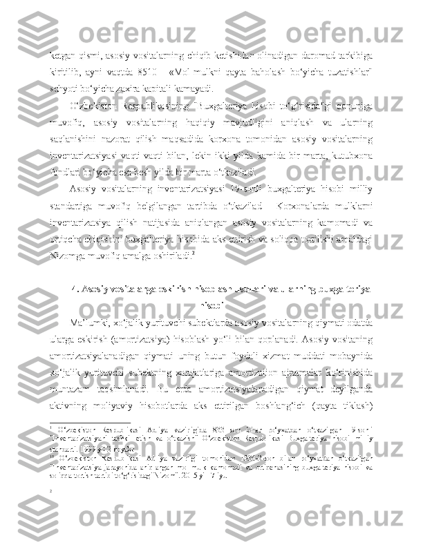 ketgan qismi, asosiy vositalarning chiqib ketishidan olinadigan daromad tarkibiga
kiritilib,   ayni   vaqtda   8510   -   «Mol-mulkni   qayta   baholash   bo‘yicha   tuzatishlar"
schyoti bo‘yicha zaxira kapitali kamayadi.
O‘zbekiston   Respublikasining   "Buxgalteriya   hisobi   to‘g‘risida"gi   qonuniga
muvofiq,   asosiy   vositalarning   haqiqiy   mavjudligini   aniqlash   va   ularning
saqlanishini   nazorat   qilish   maqsadida   korxona   tomonidan   asosiy   vositalarning
inventarizatsiyasi   vaqti-vaqti   bilan,   lekin   ikki   yilda   kamida   bir   marta,   kutubxona
fondlari bo‘yicha esa besh yilda bir marta o‘tkaziladi.
Asosiy   vositalarning   inventarizatsiyasi   19-sonli   buxgalteriya   hisobi   milliy
standartiga   muvofiq   belgilangan   tartibda   o‘tkazilad 1
    Korxonalarda   mulklarni
inventarizatsiya   qilish   natijasida   aniqlangan   asosiy   vositalarning   kamomadi   va
ortiqcha chiqishini buxgalteriya hisobida aks ettirish va soliqqa tortilishi amaldagi
Nizomga muvofiq amalga oshiriladi. 2
4. Asosiy vositalarga eskirish hisoblash usullari va ularning buxgalteriya
hisobi
Ma’lumki, xo‘jalik yurituvchi subektlarda asosiy vositalarning qiymati odatda
ularga   eskirish   (amortizatsiya)   hisoblash   yo‘li   bilan   qoplanadi.   Asosiy   vositaning
amortizatsiyalanadigan   qiymati   uning   butun   foydali   xizmat   muddati   mobaynida
xo‘jalik   yurituvchi   subektning   xarajatlariga   amortizaiion   ajratmalar   ko‘rinishida
muntazam   taqsimlanadi.   Bu   erda   amortizatsiyalanadigan   qiymat   deyilganda
aktivning   moliyaviy   hisobotlarda   aks   ettirilgan   boshlang‘ich   (qayta   tiklash)
1
  O‘zbekiston   Respublikasi   Adliya   vazirligida   833   son   bilan   ro‘yxatdan   o‘tkazilgan   19-sonli
"Inventarizatsiyani   tashkil   etish   va   o‘tkazish"   O‘zbekiston   Respublikasi   Buxgalteriya   hisobi   milliy
standarti.   1999 yil 2 noyabr
15
  O‘zbekiston   Respublikasi   Adliya   vazirligi   tomonidan   1334-2-son   bilan   ro‘yxatdan   o‘tkazilgan
"Inventarizatsiya   jarayonida   aniqlangan   mol-mulk   kamomadi   va   ortiqchasining   buxgalteriya   hisobi   va
soliqqa tortish tartibi to‘g‘risidagi Nizom". 2015 yil  7-iyul
2 