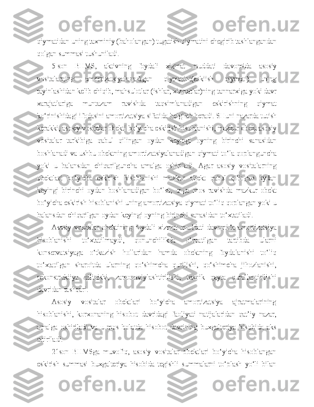 qiymatidan uning taxminiy (baholangan) tugatish qiymatini chegirib tashlangandan
qolgan summasi tushuniladi.
5-son   BHMS,   aktivning   foydali   xizmat   muddati   davomida   asosiy
vositalarning   amortizatsiyalanadigan   qiymatini(eskiish   qiymati)   uning
tayinlashidan kelib chiqib, mahsulotlar (ishlar, xizmatlar)ning tannarxiga yoki davr
xarajatlariga   muntazam   ravishda   taqsimlanadigan   eskirishning   qiymat
ko‘rinishidagi ifodasini amortizatsiya sifatida belgilab beradi. SHuni nazarda tutish
kerakki, asosiy vositalar obekti bo‘yicha eskirish hisoblanishi, mazkur obekt asosiy
vositalar   tarkibiga   qabul   qilingan   oydan   keyingi   oyning   birinchi   sanasidan
boshlanadi va ushbu obektning amortizatsiyalanadigan qiymati to‘la qoplanguncha
yoki   u   balansdan   chiqarilguncha   amalga   oshiriladi.   Agar   asosiy   vositalarning
obektlari   bo‘yicha   eskirish   hisoblanishi   mazkur   obekt   qabul   qilingan   oydan
keyingi   birinchi   oydan   boshlanadigan   bo‘lsa,   unga   mos   ravishda   mazkur   obekt
bo‘yicha eskirish hisoblanishi uning amortizatsiya qiymati to‘liq qoplangan yoki u
balansdan chiqarilgan oydan keyingi oyning birinchi sanasidan to‘xtatiladi.
Asosiy   vositalar   obektining   foydali   xizmat   muddati   davomida   amortizatsiya
hisoblanishi   to‘xtatilmaydi,   qonunchilikda   o‘rnatilgan   tartibda   ularni
konservatsiyaga   o‘tkazish   hollaridan   hamda   obektning   foydalanishi   to‘liq
to‘xtatilgan   sharoitda   ularning   qo‘shimcha   qurilishi,   qo‘shimcha   jihozlanishi,
rekonstrukiiya   qilinishi,   zamonaviylashtirilishi,   texnik   qayta   qurollantirilishi
davridan tashqari.
Asosiy   vositalar   obektlari   bo‘yicha   amortizatsiya   ajratmalarining
hisoblanishi,   korxonaning   hisobot   davridagi   faoliyati   natijalaridan   qat’iy   nazar,
amalga   oshiriladi   va   u   mos   holatda   hisobot   davrining   buxgalteriya   hisobida   aks
ettiriladi.
21son   BHMSga   muvofiq,   asosiy   vositalar   obektlari   bo‘yicha   hisoblangan
eskirish   summasi   buxgalteriya   hisobida   tegishli   summalarni   to‘plash   yo‘li   bilan 