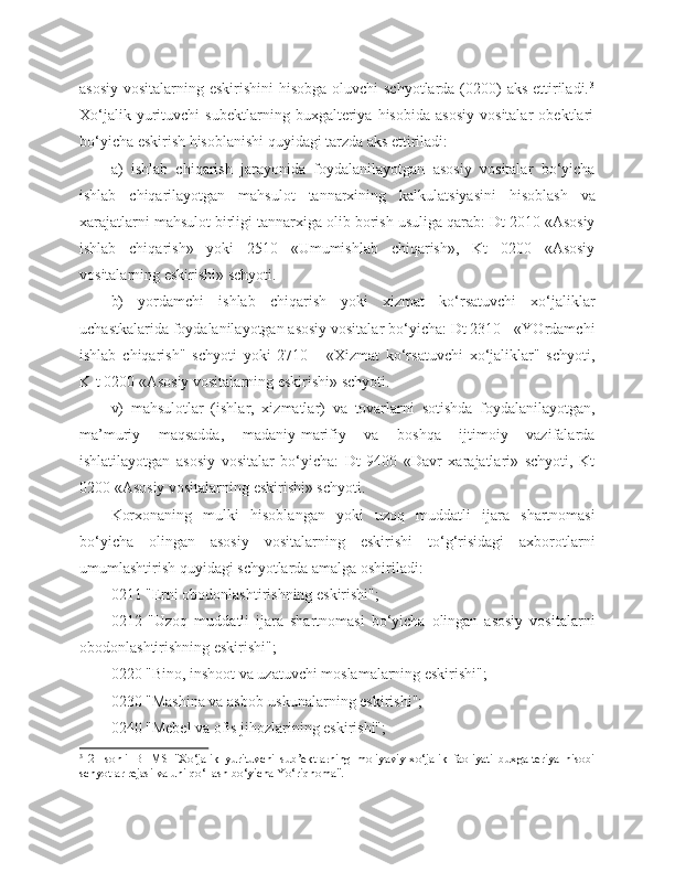 asosiy vositalarning eskirishini  hisobga oluvchi schyotlarda (0200) aks ettiriladi. 3
Xo‘jalik   yurituvchi   subektlarning   buxgalteriya   hisobida   asosiy   vositalar   obektlari
bo‘yicha eskirish hisoblanishi quyidagi tarzda aks ettiriladi:
a)   ishlab   chiqarish   jarayonida   foydalanilayotgan   asosiy   vositalar   bo‘yicha
ishlab   chiqarilayotgan   mahsulot   tannarxining   kalkulatsiyasini   hisoblash   va
xarajatlarni mahsulot birligi tannarxiga olib borish usuliga qarab: Dt 2010 «Asosiy
ishlab   chiqarish»   yoki   2510   «Umumishlab   chiqarish»,   Kt   0200   «Asosiy
vositalarning eskirishi» schyoti.
b)   yordamchi   ishlab   chiqarish   yoki   xizmat   ko‘rsatuvchi   xo‘jaliklar
uchastkalarida foydalanilayotgan asosiy vositalar bo‘yicha: Dt 2310 - «YOrdamchi
ishlab   chiqarish"   schyoti   yoki   2710   -   «Xizmat   ko‘rsatuvchi   xo‘jaliklar"   schyoti,
K-t 0200 «Asosiy vositalarning eskirishi» schyoti.
v)   mahsulotlar   (ishlar,   xizmatlar)   va   tovarlarni   sotishda   foydalanilayotgan,
ma’muriy   maqsadda,   madaniy-marifiy   va   boshqa   ijtimoiy   vazifalarda
ishlatilayotgan   asosiy   vositalar   bo‘yicha:   Dt   9400   «Davr   xarajatlari»   schyoti,   Kt
0200 «Asosiy vositalarning eskirishi» schyoti.
Korxonaning   mulki   hisoblangan   yoki   uzoq   muddatli   ijara   shartnomasi
bo‘yicha   olingan   asosiy   vositalarning   eskirishi   to‘g‘risidagi   axborotlarni
umumlashtirish quyidagi schyotlarda amalga oshiriladi:
0211 "Erni obodonlashtirishning eskirishi";
0212   "Uzoq   muddatli   ijara   shartnomasi   bo‘yicha   olingan   asosiy   vositalarni
obodonlashtirishning eskirishi";
0220 "Bino, inshoot va uzatuvchi moslamalarning eskirishi";
0230 "Mashina va asbob-uskunalarning eskirishi";
0240 "Mebel va ofis jihozlarining eskirishi";
3
  21-sonli   BHMS   "Xo‘jalik   yurituvchi   sub’ektlarning   moliyaviy-xo‘jalik   faoliyati   buxgalteriya   hisobi
schyotlar rejasi va uni qo‘llash bo‘yicha Yo‘riqnoma". 
  