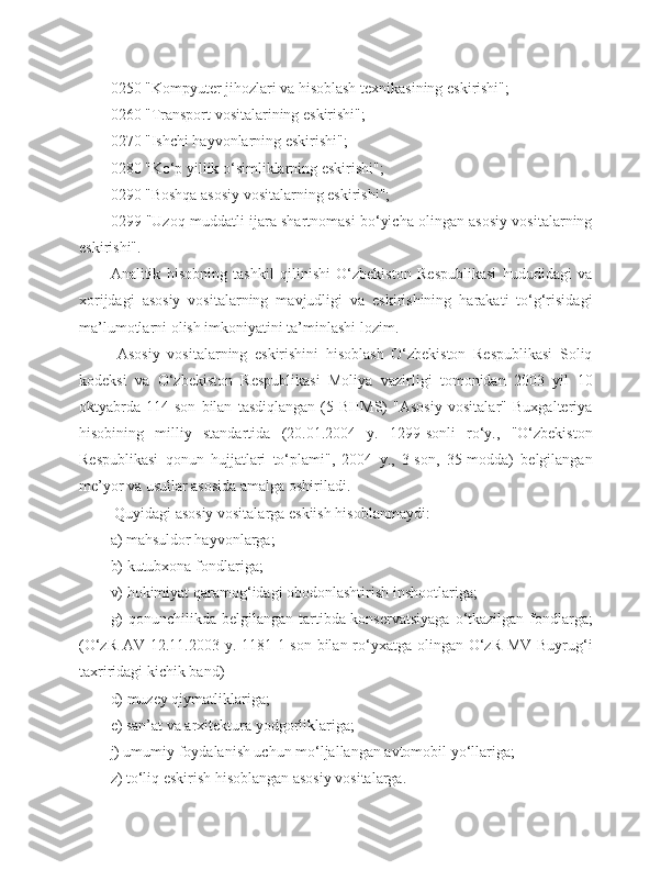 0250 "Kompyuter jihozlari va hisoblash texnikasining eskirishi";
0260 "Transport vositalarining eskirishi";
0270 "Ishchi hayvonlarning eskirishi";
0280 "Ko‘p yillik o‘simliklarning eskirishi";
0290 "Boshqa asosiy vositalarning eskirishi";
0299 "Uzoq muddatli ijara shartnomasi bo‘yicha olingan asosiy vositalarning
eskirishi".
Analitik   hisobning   tashkil   qilinishi   O‘zbekiston   Respublikasi   hududidagi   va
xorijdagi   asosiy   vositalarning   mavjudligi   va   eskirishining   harakati   to‘g‘risidagi
ma’lumotlarni olish imkoniyatini ta’minlashi lozim.
  Asosiy   vositalarning   eskirishini   hisoblash   O‘zbekiston   Respublikasi   Soliq
kodeksi   va   O‘zbekiston   Respublikasi   Moliya   vazirligi   tomonidan   2003   yil   10
oktyabrda   114-son   bilan   tasdiqlangan   (5-BHMS)   "Asosiy   vositalar"   Buxgalteriya
hisobining   milliy   standartida   (20.01.2004   y.   1299-sonli   ro‘y.,   "O‘zbekiston
Respublikasi   qonun   hujjatlari   to‘plami",   2004   y.,   3-son,   35-modda)   belgilangan
me’yor va usullar asosida amalga oshiriladi.
 Quyidagi asosiy vositalarga  eskiish  hisoblanmaydi:
a) mahsuldor hayvonlarga;
b) kutubxona fondlariga;
v) hokimiyat qaramog‘idagi obodonlashtirish inshootlariga;
g)  qonunchilikda belgilangan tartibda konservatsiyaga  o‘tkazilgan fondlarga;
(O‘zR AV 12.11.2003 y. 1181-1-son bilan ro‘yxatga olingan O‘zR MV Buyrug‘i
taxriridagi kichik band)
d) muzey qiymatliklariga;
e) san’at va arxitektura yodgorliklariga;
j) umumiy foydalanish uchun mo‘ljallangan avtomobil yo‘llariga;
z) to‘liq eskirish hisoblangan asosiy vositalarga. 