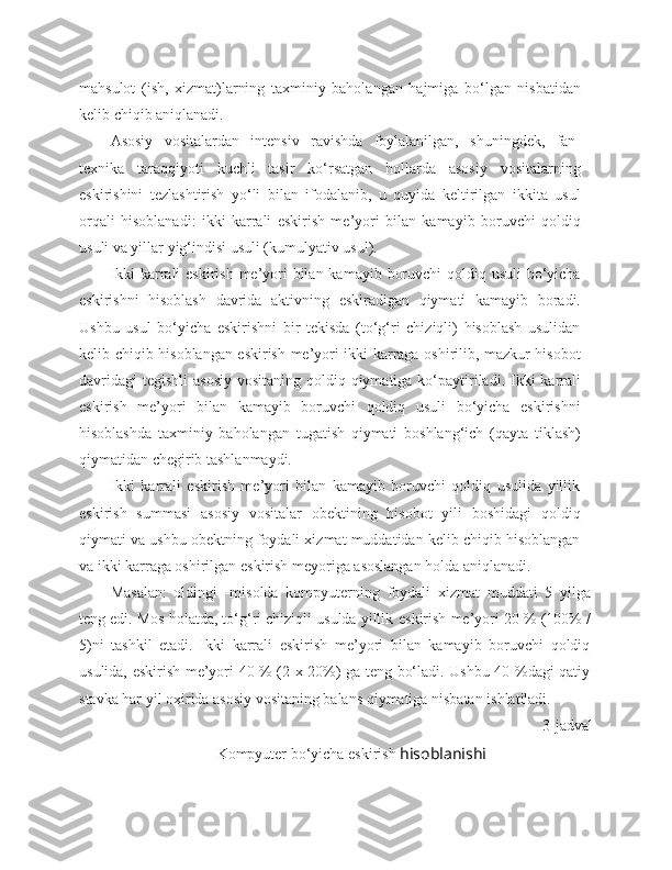 mahsulot   (ish,   xizmat)larning   taxminiy   baholangan   hajmiga   bo‘lgan   nisbatidan
kelib chiqib aniqlanadi.
Asosiy   vositalardan   intensiv   ravishda   foylalanilgan,   shuningdek,   fan-
texnika   taraqqiyoti   kuchli   tasir   ko‘rsatgan   hollarda   asosiy   vositalarning
eskirishini   tezlashtirish   yo‘li   bilan   ifodalanib,   u   quyida   keltirilgan   ikkita   usul
orqali   hisoblanadi:   ikki   karrali   eskirish   me’yori   bilan   kamayib   boruvchi   qoldiq
usuli va yillar yig‘indisi usuli (kumulyativ usul).
Ikki  karrali  eskirish me’yori bilan kamayib boruvchi  qoldiq usuli  bo‘yicha
eskirishni   hisoblash   davrida   aktivning   eskiradigan   qiymati   kamayib   boradi.
Ushbu   usul   bo‘yicha   eskirishni   bir   tekisda   (to‘g‘ri   chiziqli)   hisoblash   usulidan
kelib chiqib hisoblangan eskirish me’yori ikki karraga oshirilib, mazkur hisobot
davridagi  tegishli  asosiy  vositaning qoldiq qiymatiga ko‘paytiriladi. Ikki  karrali
eskirish   me’yori   bilan   kamayib   boruvchi   qoldiq   usuli   bo‘yicha   eskirishni
hisoblashda   taxminiy   baholangan   tugatish   qiymati   boshlang‘ich   (qayta   tiklash)
qiymatidan chegirib tashlanmaydi.
Ikki   karrali   eskirish   me’yori   bilan   kamayib   boruvchi   qoldiq   usulida   yillik
eskirish   summasi   asosiy   vositalar   obektining   hisobot   yili   boshidagi   qoldiq
qiymati va ushbu obektning foydali xizmat muddatidan kelib chiqib hisoblangan
va ikki karraga oshirilgan eskirish meyoriga asoslangan holda aniqlanadi.
Masalan:   oldingi   -misolda   kompyuterning   foydali   xizmat   muddati   5   yilga
teng edi. Mos holatda, to‘g‘ri chiziqli usulda yillik  eskirish  me’yori 20 % (100% /
5)ni   tashkil   etadi.   Ikki   karrali   eskirish   me’yori   bilan   kamayib   boruvchi   qoldiq
usulida, eskirish me’yori 40 % (2 x 20%) ga teng bo‘ladi. Ushbu 40 %dagi qatiy
stavka har yil oxirida asosiy vositaning balans qiymatiga nisbatan ishlatiladi.
3 -jadval 
Kompyuter bo‘yicha eskirish  hisoblanishi 