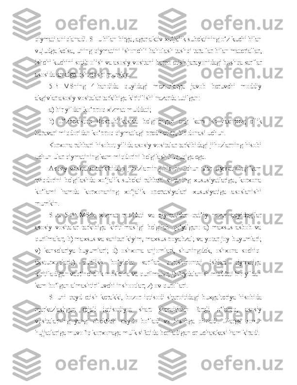 qiymati aniqlanadi. SHu bilan birga, agar aktiv xo‘jalik subektining o‘z kuchi bilan
vujudga kelsa, uning qiymatini ishonchli baholash tashqi taraflar bilan materiallar,
ishchi kuchini sotib olish va asosiy vositani barpo etish jarayonidagi boshqa sarflar
asosida amalga oshirilishi mumkin.
5 - BHMSning   4-bandida   quyidagi   mezonlarga   javob   beruvchi   moddiy
akgivlar asosiy vositalar tarkibiga kiritilishi nazarda tutilgan:
a)   bir yildan ko‘proq xizmat muddati;
b)   O‘zbekiston   Respublikasida   belgilangan   eng   kam   ish   haqining   ellik
baravari miqdoridan ko‘proq qiymatlagi predmetlar, bir donasi uch u n.
Korxona rahbari hisobot yilida asosiy vositalar tarkibidagi jihozlarning hisobi
uchun ular qiymatining kam mi qd orini belgilash huquqiga ega.
Asosiy   vositalar   tarkibidagi   jihozlarni ng   hisobi   uchun   ular   qiymatining   kam
miqdorini   belgilashda   xo‘jalik   subekti   rahbari   sohaning   xususiyatlariga,   korxona
ko‘lami   hamda   korxonaning   xo‘jalik   operatsiyalari   xususiyatiga   asoslanishi
mumkin.
SHu   5-BHMSda   xizmat   muddati   va   qiymatidan   qat’iy   nazar   qu y idagilar
asosiy   vositalar   tarkibiga   kiritilmasligi   belgilab   qo‘yilgan:   a)   maxsus   asbob   va
qurilmalar;   b ) maxsus va sani t ar kiyim, maxsus poyabzal; va yo t ar joy buyumlari;
v)   kansel a r i ya   buyumlari;   d)   oshxona   anjomlari,   shuningdek,   oshxona   sochiq -
dasturxonlari;)   qurilish   bo‘yicha   sarflar   qurishmontaj   ishlari   qiymatiga
kiritila d igan vaqtinchalik moslama va qurilmalar; j) foydalanish muddati bir yildan
kam bo‘lgan almashtiriluvchi inshootlar; z) ov qurollari.
SHuni   qayd   etish   kerakki,   bozor   iqtisodi   sharoitidagi   buxgalteriya   hisobida
markazlashgan   rejali   iqtisodiyot   shart   sharoitidan   farqli   o‘laroq,   asosiy
vositalarning   yangi   obektlari   paydo   bo‘ladi   va   hisobga   olinadi.   Ularga   qonun
hujjatlariga muvofiq korxonaga mulk sifatida beriladigan er uchastkasi ham kiradi. 