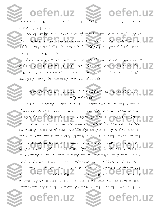 asosiy   vositaning   chiqib   ketishi   bilan   bog‘liq   bo‘lgan   xarajatlarni   ayirib   tashlash
natijasidagi qiymatdir.
Asosiy   vositalarning   eskiradigan   qiymatini   hisoblashda   tugatish   qiymati
muhim   tarkibiy   qism   hisoblanadi.   Tugatish   qiymatining   miqdori   jiddiy   summani
tashkil   etmaydigan   bo‘lsa,   bunday   holatda,   eskiradigan   qiymatni   hisoblashda   u
hisobga olinmasligi mumkin.
Agar   tugatish   qiymati   muhim   summani   tashkil   etsa,   bunday   holda,   u   asosiy
vositalar   sotib   olingan   sanada   yoki   qayta   baholangan   sanada   belgilanishi   shart.
Tugatish qiymati asosiy vositalarning xizmat muddati oxirida tugatish bilan bog‘liq
kutilayotgan xarajatlar summasiga kamaytirilishi kerak.
5. Asosiy vositalarning dastlabki qiymatini aniqlash va qayta baholash
natijalari hisobi
5-son   BHMSning   20-bandiga   muvofiq,   majburiyatlari   umumiy   summada
ifodalangan asosiy vositalar obektlarining boshlang‘ich qiymati mazkur summani
asosiy vositalar alohida obektining joriy qiymatiga mutanosib ravishda taqsimlash
yo‘li bilan aniqlanadi. Bu erda, nazarda tutiladiki, agar xo‘jalik yurituvchi sub’ekti
buxgalteriya   hisobida   alohida   identifikatsiyalanalgan   asosiy   vositalarning   bir
necha   obektini   bitta   shartnomaviy   qiymatga   sotib   olsa,   bunday   holatda   umumiy
summaga   sotib   olingan   asosiy   vositalar   har   bir   obektning   kirim   qilinishi   lozim
bo‘lgan   qiymati,   ya’ni   boshlang‘ich   qiymati   sotib   olingan   asosiy   vositalar
obektlarining umumiy bozor qiymatidagi har bir obektning bozor qiymati ulushiga
qarab aniqlanadi. Ushbu me’yor mohiyatini quyidagi -misolda ko‘rib chiqamiz.
4-misol.   "Hamkor"   MCHJ   2016   yil   20   mayda   "Operativ"   AJdan   mulkiy
majmuani   250   000   m.so‘m   bo‘lgan   umumiy   summaga   sotib   oldi.   Ushbu   mulkiy
majmua quyidilardan iborat: ishlab chiqarish binosi, minorali inshoot va madanli
ichimliklarni quyish bo‘yicha texnologik liniya. 2016 yil 25 mayda xarid bo‘yicha 