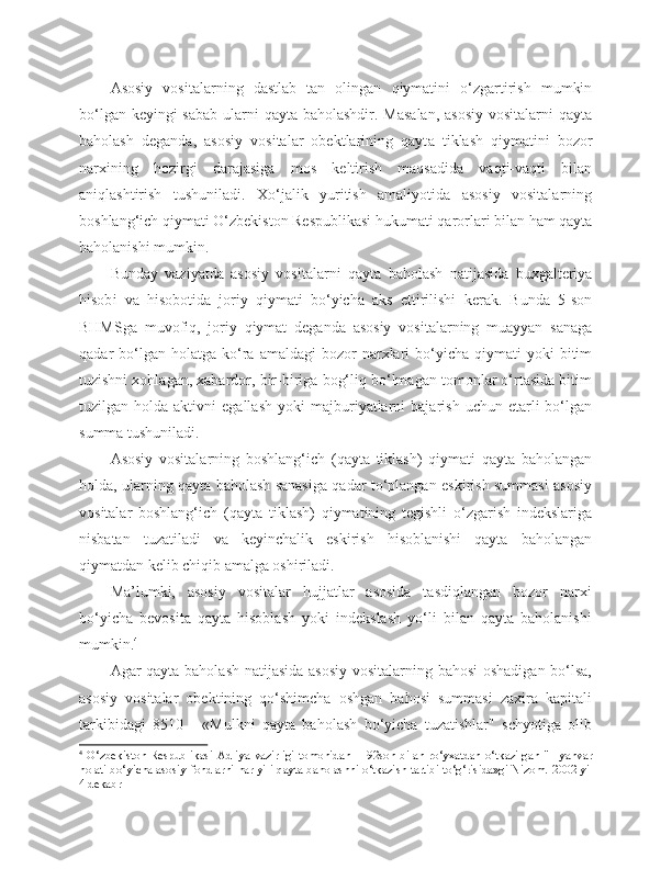 Asosiy   vositalarning   dastlab   tan   olingan   qiymatini   o‘zgartirish   mumkin
bo‘lgan keyingi sabab  ularni  qayta baholashdir. Masalan,  asosiy  vositalarni qayta
baholash   deganda,   asosiy   vositalar   obektlarining   qayt a   tiklash   qiymatini   bozor
narxining   hozirgi   darajasiga   mos   keltirish   maqsadida   vaqti-vaqti   bilan
aniqlashtirish   tushuniladi.   Xo‘jalik   yuritish   amaliyotida   asosiy   vositalarning
boshlang‘ich qiymati O‘zbekiston Respublikasi hukumati qarorlari bilan ham qayta
baholanishi mumkin.
Bunday   vaziyatda   asosiy   vositalar ni   qayta   baholash   natijasida   buxgalteriya
hisob i   va   hisobotida   joriy   qiymati   bo‘yicha   aks   ettirilishi   kerak.   Bunda   5-son
BHMSga   muvofiq,   joriy   qiymat   deganda   asosiy   vositalarning   muayyan   sanaga
qadar   bo‘lgan  holatga   ko‘ra  amaldagi  bozor   narxlari  bo‘yicha  qiymati   yoki   bitim
tuzishni xohlagan, xabardor, bir-biriga bog‘liq bo‘lmagan tomonlar o‘rtasida bitim
tuzilgan  holda   aktivni   egallash   yoki   majburiyatlarni   bajarish   uchun  etarli   bo‘lgan
summa tushuniladi.
Asosiy   vositalarning   boshlang‘ich   (qayta   tiklash)   qiymati   qayta   baholangan
holda, ularning qayta baholash sanasiga qadar to‘plangan eskirish summasi asosiy
vositalar   boshlang‘ich   (qayta   tiklash)   qiymatining   tegishli   o‘zgarish   indekslariga
nisbatan   tuzatiladi   va   keyinchalik   eskirish   hisoblanishi   qayta   baholangan
qiymatdan kelib chiqib amalga oshiriladi.
Ma’lumki,   asosiy   vositalar   hujjatlar   asosida   tasdiqlangan   bozor   narxi
bo‘yicha   bevosita   qayta   hisoblash   yoki   indekslash   yo‘li   bilan   qayta   baholanishi
mumkin. 4
Agar qayta baholash natijasida asosiy vositalarning bahosi  oshadigan bo‘lsa,
asosiy   vositalar   obektining   qo‘shimcha   oshgan   bahosi   summasi   zaxira   kapitali
tarkibidagi   8510   -   «Mulkni   qayta   baholash   bo‘yicha   tuzatishlar"   schyotiga   olib
4
  O‘zbekiston   Respublikasi   Adliya   vazirligi   tomonidan   1192son   bilan   ro‘yxatdan   o‘tkazilgan   "1   yanvar
holati bo‘yicha asosiy fondlarni har yili qayta baholashni o‘tkazish tartibi to‘g‘risida»gi Nizom.   2002 yil
4 dekabr 