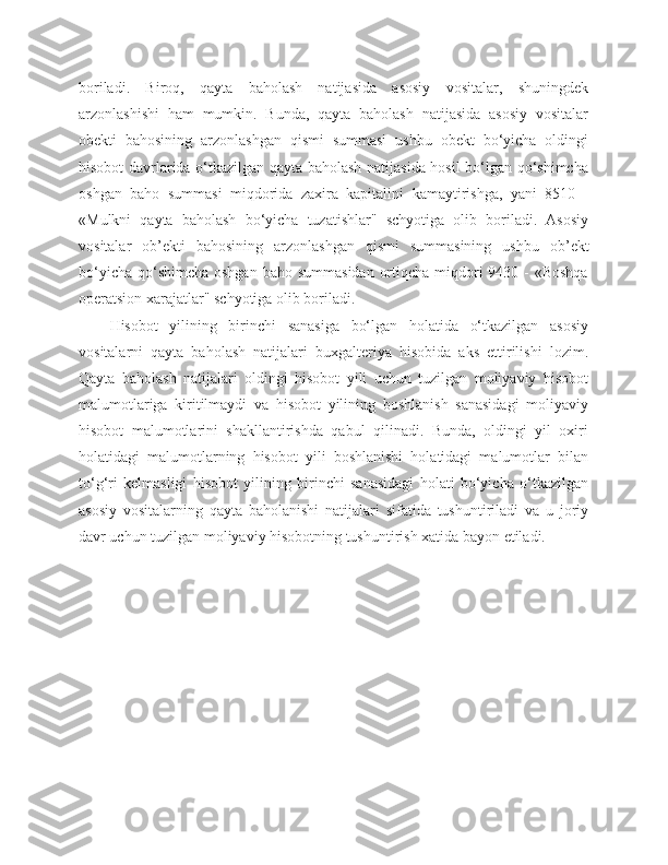 boriladi.   Biroq,   qayta   baholash   natijasida   asosiy   vositalar,   shuningdek
arzonlashishi   ham   mumkin.   Bunda,   qayta   baholash   natijasida   asosiy   vositalar
obekti   bahosining   arzonlashgan   qismi   summasi   ushbu   obekt   bo‘yicha   oldingi
hisobot davrlarida o‘tkazilgan qayta baholash natijasida hosil bo‘lgan qo‘shimcha
oshgan   baho   summasi   miqdorida   zaxira   kapitalini   kamaytirishga,   yani   8510   -
«Mulkni   qayta   baholash   bo‘yicha   tuzatishlar"   schyotiga   olib   boriladi.   Asosiy
vositalar   ob ’ ekti   bahosining   arzonlashgan   qismi   summasining   ushbu   ob ’ ekt
bo‘yicha  qo‘shimcha  oshgan  baho summasidan  ortiqcha  miqdori  9430 - «Boshqa
operatsion xarajatlar" schyotiga olib boriladi.
Hisobot   yilining   birinchi   sanasiga   bo‘lgan   holatida   o‘tkazilgan   asosiy
vositalarni   qayta   baholash   natijalari   buxgalteriya   hisobida   aks   ettirilishi   lozim.
Qayta   baholash   natijalari   oldingi   hisobot   yili   uchun   tuzilgan   moliyaviy   hisobot
malumotlariga   kiritilmaydi   va   hisobot   yilining   boshlanish   sanasidagi   moliyaviy
hisobot   malumotlarini   shakllantirishda   qabul   qilinadi.   Bunda,   oldingi   yil   oxiri
holatidagi   malumotlarning   hisobot   yili   boshlanishi   holatidagi   malumotlar   bilan
to‘g‘ri   kelmasligi   hisobot   yilining   birinchi   sanasidagi   holati   bo‘yicha   o‘tkazilgan
asosiy   vositalarning   qayta   baholanishi   natijalari   sifatida   tushuntiriladi   va   u   joriy
davr uchun tuzilgan moliyaviy hisobotning tushuntirish xatida bayon etiladi. 