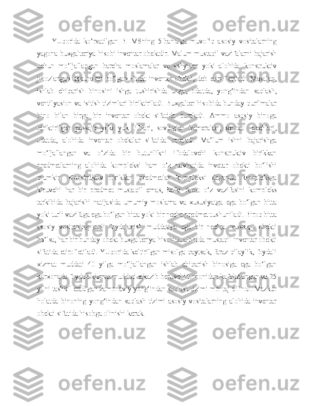 YUqorida   ko‘rsatilgan   BHMSning   5-bandiga   muvofiq   asosiy   vositalarning
yagona buxgalteriya hisobi inventar obektdir. Malum mustaqil vazifalarni bajarish
uchun   mo‘ljallangan   barcha   moslamalar   va   ashyolar   yoki   alohida   konstruktiv
jihozlangan   uskunalari   bo‘lgan   obekt   inventar   obekti,   deb   etirof   etiladi.   Masalan,
ishlab   chiqarish   binosini   ishga   tushirishda   unga,   odatda,   yong‘indan   saqlash,
ventilyasion va isitish tizimlari biriktiriladi. Buxgalter hisobida bunday qurilmalar
bino   bilan   birga   bir   inventar   obekt   sifatida   qaraladi.   Ammo   asosiy   binoga
biriktirilgan   passajir   yoki   yuk   liftlari,   sovutgich   kameralari,   sanoat     pechlari,
odatda,   alohida   inventar   obektlar   sifatida   qaraladi.   Ma’lum   ishni   bajarishga
mo‘ljallangan   va   o‘zida   bir   butunlikni   ifodalovchi   konstruktiv   birikkan
predmetlarning   alohida   kompleksi   ham   o‘z   navbatida   invetar   obekti   bo‘lishi
mumkin.   Konstruktiv   birikkan   predmetlar   kompleksi   deganda   kompleksga
kiruvchi   har   bir   predmet   mustaqil   emas,   balki   faqat   o‘z   vazifasini   kompleks
tarkibida   bajarishi   natijasida   umumiy   moslama   va   xususiyatga   ega   bo‘lgan   bitta
yoki turli vazifaga ega bo‘lgan bitta yoki bir necha predmet tushuniladi. Biroq bitta
asosiy   vositaning   turli   foydalanish   muddatiga   ega   bir   nechta   mustaqil   obekti
bo‘lsa, har bir bunday obekt buxgalteriya hisobida alohida mustaqil inventar obekti
sifatida etirof etiladi. YUqorida keltirilgan misolga qaytsak, faraz qilaylik, foydali
xizmat   muddati   40   yilga   mo‘ljallangan   ishlab   chiqarish   binosiga   ega   bo‘lgan
korxonada foydali xizmat muddati etkazib beruvchi tomonidan kafolatlangan va 25
yilni tashkil etadigan zamonaviy yong‘indan saqlash tizimi montaj qilindi. Mazkur
holatda   binoning   yong‘indan   saqlash   tizimi   asosiy   vositalarning   alohida   inventar
obekti sifatida hisobga olinishi kerak. 