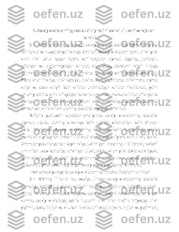 2. Asosiy vositalarning dastlabki qiymatini tashkil qiluvchi xarajatlar
tarkibi
5-BHMSning  9-bandiga muvofiq asosiy vositalar  dastlabki  qiymati  bo‘yicha
baholanadi va buxgalteriya hisobiga kiritiladi. Asosiy vositalarni barpo qilish yoki
sotib   olish   uchun   ketgan   barcha   sarf   harajatlar   qiymati,   deganda,   jumladan,
to‘langan   va   qoplanmaydigan   soliqlar,   shuningdek,   aktivlarni   ishchi   holatga
keltirishga bevosita bog‘liq bo‘lgan boshqa har qanday sarf harajatlar tushuniladi.
YAna   shuni   hisobga   olish   kerakki,   boshqa   shart-sharoitlarda   qo‘shimcha   qiymat
soligi   va   aksiz   solig‘i   kabi   soliqlar   undiriladigan   soliqlar   hisoblanadi,   ya’ni
umumiy tartibda soliq to‘laydigan korxona tomonidan mazkur soliqlar to‘langanda
hisobga   olinadi,   biroq   asosiy   vositalarni   sotib   olish   ishga   tushirishda   yuqorida
ko‘rsatilgan soliqlar ham ularning dastlabki qiymatga qo‘shiladi.
Xo‘jalik   yurituvchi   subektlar   amaliyotida   asosiy   vositalarning   dastlabki
qiymati,   odatda,   ularning   korxonaga   kelib   tushishi   sabablaridan   kelib   chiqqan
holda   belgilanadi.   Asosiy   vositalarning   korxonaga   kelib   tushishining   asosiy
manbalari quyidagilar: obektni oldi-sotdi shartnomasi bo‘yicha sotib olish; kapital
kiritmalar yakunlangandan keyin ishga tushirilgan obektning oldi-berdisi; tasischi
tomonidan ustav kapitaliga qo‘shilgan ulush; tekin tushum yoki davlat subsidiyasi;
ayirboshlash;   uzoq   mudlatli   ijara   shartnomasi   moddiy-tovar   zaxirasi   tarkibidan
o‘tkazish; qiymati avval belgilangan asosiy vositalarga kapital kiritmalar;
Inventarizatsiya paytida asosiy vositalarning ortiqcha obektlarini aniqlash.
5-BHMSning   11-bandi   haq   evaziga   olingan   asosiy   vositalarning   dastlabki
qiymatiga   kiritilgan   quyidagi   sarflarni   belgilaydi:   shartnoma   bo‘yicha   qurilish-
montaj   ishlari   uchun   pudratchilarga   va   aktivlarni   etkazib   beruvchilarga   to‘langan
summa;   asosiy   vositalarga   egalik   huquqini   olish   bilan   bog‘liq   ro‘yxatga   olish
yig‘imi, davlat bojlari va shu kabi boshqa to‘lovlar; bojxona bojlari va yig‘imlari; 