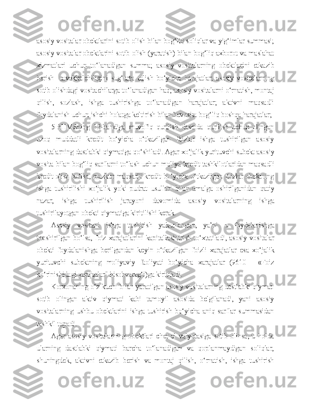 asosiy vositalar obektlarini sotib olish bilan bog‘liq soliqlar va yig‘imlar summasi;
asosiy vositalar obektlarini sotib olish (yaratish) bilan bog‘liq axborot va maslahat
xizmatlari   uchun   to‘lanadigan   summa;   asosiy   vositalarning   obektlarini   etkazib
berish     tavakkalchiligini   sug‘urta   qilish   bo‘yicha   harajatlar;   asosiy   vositalarning
sotib olishdagi vositachilarga to‘lanadigan haq; asosiy vositalarni o‘rnatish, montaj
qilish,   sozlash,   ishga   tushirishga   to‘lanadigan   harajatlar;   aktivni   maqsadli
foydalanish uchun ishchi holatga keltirish bilan bevosita bog‘liq boshqa harajatlar;
5-BHMSning   12-bandiga   muvofiq   qurilish   davrida   qurilish   uchun   olingan
uzoq   muddatli   kredit   bo‘yicha   o‘tkazilgan   foizlar   ishga   tushirilgan   asosiy
vositalarning dastlabki qiymatiga qo‘shiladi. Agar xo‘jalik yurituvchi subekt asosiy
vosita bilan bog‘liq sarflarni to‘lash uchun moliya-kredit tashkilotlaridan maqsadli
kredit olish bo‘lsa, mazkur maqsadli kredit bo‘yicha o‘tkazilgan foizlar obektning
ishga   tushirilishi   xo‘jalik   yoki   pudrat   usullari   bilan   amalga   oshirilganidan   qatiy
nazar,   ishga   tushirilish   jarayoni   davomida   asosiy   vositalarning   ishga
tushirilayotgan obekti qiymatiga kiritilishi kerak.
Asosiy   vositani   ishga   tushirish   yakunlangan,   ya’ni   u   foydalanishga
topshirilgan   bo‘lsa,   foiz   xarajatlarini   kapitallashtirish   to‘xtatiladi,   asosiy   vositalar
obekti   foydalanishga   berilgandan   keyin   o‘tkazilgan   foizli   xarajatlar   esa   xo‘jalik
yurituvchi   subektning   moliyaviy   faoliyati   bo‘yicha   xarajatlar   (9610   -   «Foiz
ko‘rinishidagi xarajatlar" hisobvarag‘i)ga kiritiladi.
Korxonaning o‘z kuchi bilan yaratilgan asosiy vositalarning dastlabki qiymati
sotib   olingan   aktiv   qiymati   kabi   tamoyil   asosida   belgilanadi,   yani   asosiy
vositalarning   ushbu   obektlarini   ishga   tushirish   bo‘yicha   aniq   sarflar   summasidan
tashkil topadi.
Agar   asosiy   vositalarning   obektlari   chet   el   valyutasiga   sotib   olinsa,   u   holda
ularning   dastlabki   qiymati   barcha   to‘lanadigan   va   qoplanmaydigan   soliqlar,
shuningdek,   aktivni   etkazib   berish   va   montaj   qilish,   o‘rnatish,   ishga   tushirish 