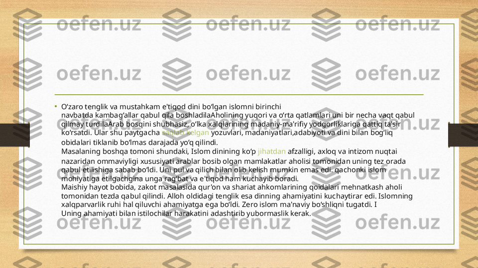 • O‘zaro tenglik va mustahkam e'tiqod dini bo‘lgan islomni birinchi
navbatda kambag‘allar qabul qila boshladilaAholining yuqori va o‘rta qatlamlari uni bir necha vaqt qabul 
qilmay turdilaArab bosqini shubhasiz, o‘lka xalqlarining madaniy-ma'rifiy yodgorliklariga qattiq ta'sir 
ko‘rsatdi. Ular shu paytgacha  saqlab   kelgan   yozuvlari , madaniyatlari,adabiyoti va dini bilan bog‘liq 
obidalari tiklanib bo‘lmas darajada yo‘q qilindi.
Masalaning boshqa tomoni shundaki, Islom dinining ko‘p  jihatdan   afzalligi , axloq va intizom nuqtai 
nazaridan ommaviyligi xususiyati arablar bosib olgan mamlakatlar aholisi tomonidan uning tez orada 
qabul etilishiga sabab bo‘ldi. Uni pul va qilich bilan olib kelish mumkin emas edi. qachonki islom 
mohiyatiga etilgachgina unga rag‘bat va e'tiqod ham kuchayib boradi.
Maishiy hayot bobida, zakot masalasida qur'on va shariat ahkomlarining qoidalari mehnatkash aholi 
tomonidan tezda qabul qilindi. Alloh oldidagi tenglik esa dinning ahamiyatini kuchaytirar edi. Islomning 
xalqparvarlik ruhi hal qiluvchi ahamiyatga ega bo‘ldi. Zero islom ma'naviy bo‘shliqni tugatdi. I
Uning ahamiyati bilan istilochilar harakatini adashtirib yubormaslik kerak. 