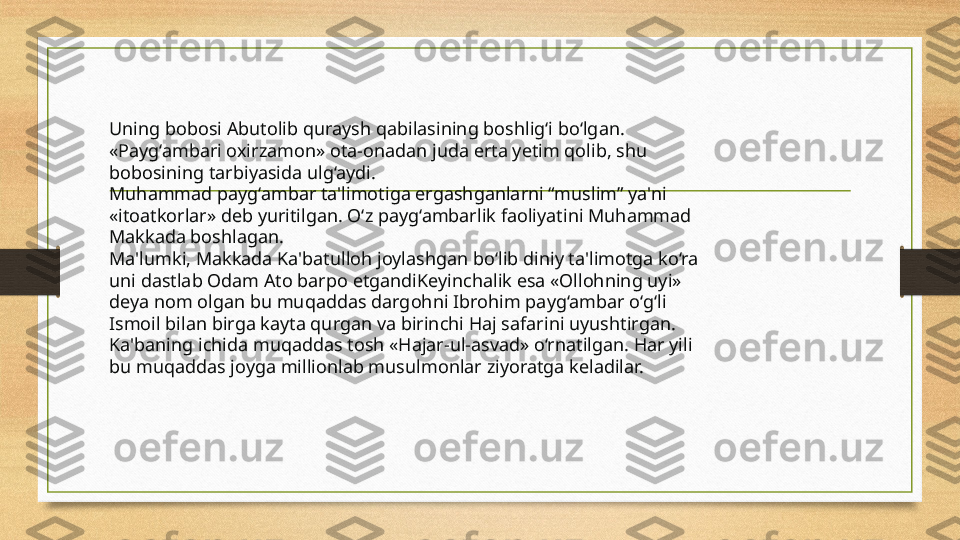 Uning bobosi Abutolib quraysh qabilasining boshlig‘i bo‘lgan. 
«Payg‘ambari oxirzamon» ota-onadan juda erta yetim qolib, shu 
bobosining tarbiyasida ulg‘aydi.
Muhammad payg‘ambar ta'limotiga ergashganlarni “muslim” ya'ni 
«itoatkorlar» deb yuritilgan. O‘z payg‘ambarlik faoliyatini Muhammad 
Makkada boshlagan.
Ma'lumki, Makkada Ka'batulloh joylashgan bo‘lib diniy ta'limotga ko‘ra 
uni dastlab Odam Ato barpo etgandiKeyinchalik esa «Ollohning uyi» 
deya nom olgan bu muqaddas dargohni Ibrohim payg‘ambar o‘g‘li 
Ismoil bilan birga kayta qurgan va birinchi Haj safarini uyushtirgan. 
Ka'baning ichida muqaddas tosh «Hajar-ul-asvad» o‘rnatilgan. Har yili 
bu muqaddas joyga millionlab musulmonlar ziyoratga keladilar. 