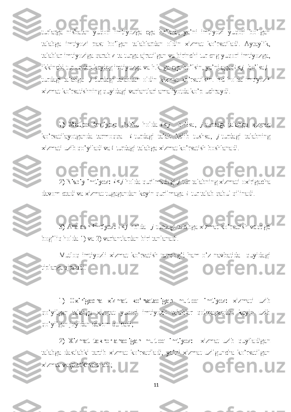 turlarga   nisbatan   yuqori   imtiyozga   ega   bo’ladi,   ya’ni   imtiyozi   yuqori   bo’lgan
talabga   imtiyozi   past   bo’lgan   talablardan   oldin   xizmat   ko’rsatiladi.   Aytaylik,
talablar imtiyoziga qarab r  ta turga ajratilgan va birinchi tur eng yuqori imtiyozga,
ikkinchi tur undan keying imtiyozga va h.k. ga ega bo’lsin, ya’ni agar 	
i<	j   bo’lsa,	i -
turdagi   talabga    	
j -turdagi   talabdan   oldin   xizmat   ko’rsatilsin.   Bu   holda   imtiyozli
xizmat ko’rsatishning quyidagi variantlari amaliyotda ko’p uchraydi.
1)   Mutloq   imtiyoz:   Ushbu   holda   i < j
    bo’lsa,   j
-turdagi   talabga   xizmat
ko’rsatilayotganda   tarmoqqa    	
i -turdagi   talab   kelib   tushsa,  	j -turdagi   talabning
xizmati uzib qo’yiladi va 	
i -turdagi talabga xizmat ko’rsatish boshlanadi.
2) Nisbiy imtiyoz:    i < j
 holda qurilmadagi 	
j -tur talabning xizmati oxirigacha
davom etadi va xizmat tugagandan keyin qurilmaga  	
i -tur talab qabul qilinadi.
3)  Aralash imtiyoz:  	
i<	j   holda   	j -turdagi talabga xizmat  ko’rsatish vaqtiga
bog’liq holda 1) va 2) variantlardan biri tanlanadi.
Mutloq   imtiyozli   xizmat   ko’rsatish   tarmog’i   ham   o’z   navbatida     quyidagi
tiplarga ajraladi.
1)   Oxirigacha   xizmat   ko’rsatadigan   mutloq   imtiyoz:   xizmati   uzib
qo’yilgan   talabga   xizmat   yuqori   imtiyozli   talablar   qolmagandan   keyin   uzib
qo’yilgan joyidan davom ettiradi;
2)   Xizmat   takrorlanadigan   mutloq   imtiyoz:     xizmat   uzib   quyiladigan
talabga   dastlabki   tartib   xizmat   ko’rsatiladi,   ya’ni   xizmat   uzilguncha   ko’rsatilgan
xizmat vaqti takrorlanadi;
11 