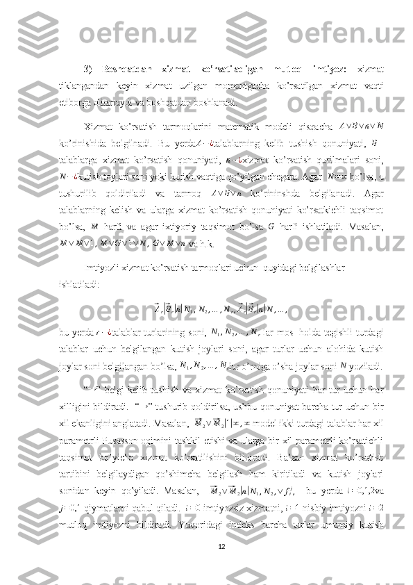 3)   Boshqatdan   xizmat   ko’rsatiladigan   mutloq   imtiyoz:   xizmat
tiklangandan   keyin   xizmat   uzilgan   momentgacha   ko’rsatilgan   xizmat   vaqti
etiborga olinmaydi va boshqatdan boshlanadi.
Xizmat   ko’rsatish   tarmoqlarini   matematik   modeli   qisqacha  A∨	B∨	n∨	N
ko’rinishida   belgilnadi.   Bu   yerda	
A−¿ talablarning   kelib   tushish   qonuniyati,   B –
talablarga   xizmat   ko’rsatish   qonuniyati,  	
n−¿ xizmat   ko’rsatish   qurilmalari   soni,
N − ¿
kutish toylari soni yoki kutish vaqtiga qo’yilgan chegara. Agar   N = ∞
 bo’lsa, u
tushurilib   qoldiriladi   va   tarmoq  	
A∨	B∨	n   ko’rininshda   belgilanadi.   Agar
talablarning   kelish   va   ularga   xizmat   ko’rsatish   qonuniyati   ko’rsatkichli   taqsimot
bo’lsa,  	
M   harfi   va   agar   ixtiyoriy   taqsimot   bo’lsa  	G   harfi   ishlatiladi.   Masalan,
M ∨ M ∨ 1 , M ∨ G ∨ 1 ∨ N ,
 	
G∨	M	∨n  va h.k.
Imtiyozli xizmat ko’rsatish tarmoqlari uchun  quyidagi belgilashlar 
ishlatiladi:	
⃗Ar|⃗Br|n|N1,N2,…	,N	r,⃗Ar|⃗Br|n|N	,…	,
bu yerda  	
r−¿ talablar turlarining soni,   N
1 , N
2 , … , N
r   lar mos   holda tegishli turdagi
talablar   uchun   belgilangan   kutish   joylari   soni,   agar   turlar   uchun   alohida   kutish
joylar soni belgilangan bo’lsa,  N
1 , N
2 , … , N
r lar o’rniga o’sha joylar soni  N
 yoziladi.
  “	
→ ”   belgi   kelib   tushish   va   xizmat   ko’rsatish   qonuniyati   har   tur   uchun   har
xilligini  bildiradi.   “	
→ ” tushurib qoldirilsa, ushbu qonuniyat  barcha tur uchun bir
xil ekanligini anglatadi. Masalan,  	
⃗ M
2 ∨	⃗ M
2	| 1| ∞ , ∞
 model ikki turdagi talablar har xil
parametrli Pusasson oqimini tashkil etishi va ularga bir xil parametrli ko’rsatichli
taqsimot   bo’yicha   xizmat   ko’rsatilishini   bildiradi.   Ba’zan   xizmat   ko’rsatish
tartibini   belgilaydigan   qo’shimcha   belgilash   ham   kiritiladi   va   kutish   joylari
sonidan   keyin   qo’yiladi.   Masalan,    	
⃗M	2∨⃗M	2|n|N1,N2,∨	fij,     bu   yerda   i = 0,1,2
va
j = 0,1
 qiymatlarni qabul qiladi.    i = 0
 imtiyozsiz xizmatni,  i = 1
 nisbiy imtiyozni 	
i=2
mutloq   imtiyozni   bildiradi.   Yuqoridagi   indeks   barcha   turlar   umumiy   kutish
12 