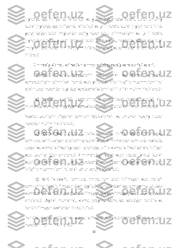 joylariga   ega   bo’lganda   ishlatiladi   va   yuqoridagi   indeks   barcha   turlar   umumiy
kutish joylariga ega bo’lganda ishlatiladi va   j = 0
  barcha kutish joylari band holda
yangi   kelgan   talab   imtyozidan   qat’iy   nazar   qabul   qilinmasligini   va    j=1   barcha
joylar   band   holda   yuqori   imtiyozli   talab   kelib   tushsa,   navbatda   turgan   eng   quyi
imtiyozli talablardan biri o’z joyini bo’shatib berishi va tarmoqdan chiqib ketishini
bildiradi.
Ommaviy xizmat ko’rsatish tarmoqlarining asosiy xarakteristikalari.
Xizmat   ko’rsatish   tarmoqlarini   rejalashtirish   va   xizmat   ko’rsatish
samaradorligini   ta’minlash   hamda   vaqt   yo’qotish   bilan   bog’liq   muammolarni   hal
etish nuqtai nazaridan quyidagi xarakteristikalarini tahlil qilish muhim hisoblanadi:
a)   Navbat   uzunligi.   Tarmoqning  	
t   momentdagi   navbat   uzunligi   shu
momentda xizmat qilinayotgan va navbatda turgan talablar soni bilan  aniqlanadi.
Navbat   uzunligini   o’rganish   tarmoqni   rejalashtirish     va   umuman   nazariy   nuqtai
nazardan muhim hisoblanadi;
b)   Kutish   vaqti   (ba’zi   hollarda   tarmoqda   bo’lish   vaqti).	
t   momentda
tarmoqqa kelib tushgan talablarning kutish vaqti   t
    momentdan tarmoqda navbatda
turgan va xizmat ko’rsatilayotgan  talablarga to’liq xizmat ko’rsatilgancha bo’lgan
vaqt   uzunligi   bilan   aniqlanadi.   t
  momentdagi   kutish   vaqti   odatda     virtual   kutish
vaqti   deb   ham   ataladi.   Ushbu   xarakteristikani   o’rganish   vaqt   yo’qotish   bilan
bo’g’liq muammolarni hal etish uchun zarur hisoblanadi;
c)   Bandlik   davri.   Tarmoqda   birorta   ham   talab   bo’lmagan   vaqt   oralig’i
tarmoqning  band bo’lmagan davri deyiladi. Bandlik davri esa tarmoqning uzluksiz
xizmat bilan band bo’lgan (band bo’lmagan davrga o’tmagan) vaqt uzunligi bilan
aniqlanadi.   Aytish   mumkinki,   xizmat   jarayoni   ketma-ket   keladigan   bandlik   va
band bo’lmagan davrlardan iborat bo’ladi.
Bandlik   davrini   tahlil   qilish   xizmat   ko’rsatish   samaradorligini   ta’minlash   nuqtai
nazardan muhim hisoblanadi.
13 