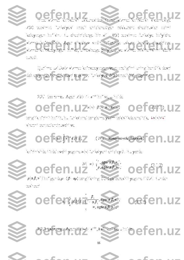 Bitta   xizmat   ko’rsatish   uskunasidan   iborat   xizmat   ko’rsatish   sistemasiga
A ( t )
  taqsimot   funksiyasi   orqali   aniqlanadigan   rekkurent   chaqiruvlar   oqimi
kelayotgan   bo’lsin.   Bu   chaqiriqlarga   bir   xil    B(t)   taqsimot   funksiya   bo’yicha
xizmat   ko’rsatilsin.   Agar   chaqiruv   sodir   bo’lganda   uskuna   boshqa   chaqiriqqa
xizmat   ko’rsatayotgan   bo’lsa,   u   navbatga   qo’yiladi   va   xizmat   boshlanishini   kutib
turadi.
Qurilma uzluksiz xizmat  ko’rsatayotgan vaqt  oralig’ini uning bandlik davri
deb ataymiz. Bandlik davri taqsimot funksiyasi  П ( t )
 orqali belgilaymiz.
2.2.1-teorema.   Agar   A	
( t) = 1 − e − at
 bo’lsa, u holda
                                                  	
π(s)=	β(s+α−	απ	(s))                               (2.1.1)
tenglik o’rinli bo’lib, bu funksional tenglama  yarim tekislikda analitik,   ¿ π	
( s) ∨ ¿ 1
 
shartni qanoatlantiruvchi va	
π(s)=∫0
∞
e−stdП	(t),
            ( 
П	( t) − kamaymovchi funksiya ) 
ko’rinishda ifodalovchi yagona  π	
( s)
 funksiyani aniqlaydi. Bu yerda
                                               П
( + ∞	) =	{ 1 , agar α β
1 ≤ 1 ,
ρ , agar α β
1 > 1 ;                            (2.1.2)
 	
ρ(αβ1>1)  bo’lganda ρ = ( β − αρ )
 tenglikning   ( 0,1 )
 ga qarashli yagona ildizi. Bundan 
tashqari
                                  π
1 =
∫
0∞
td П	
( t) =	
{ β
1
1 − α β
1 , agar α β
1 < 1 ;
+ ∞ , agar α β
1 ≥ 1 ;               (2.1.3)
2.2.2-teorema.   Agar  	
B(t)=1−	e−bt,b>0   bo’lsa, u holda
15 