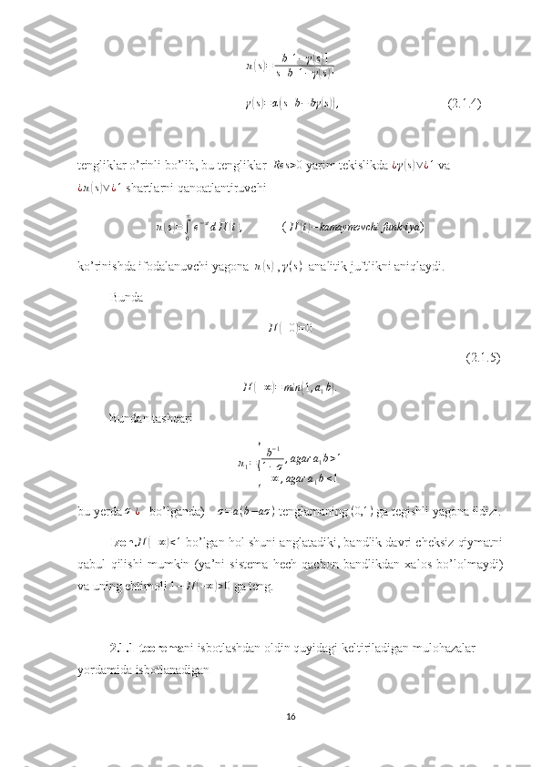 π( s) = b [ 1 − γ	( s) ]
s + b [ 1 − γ
( s) ]
                                               γ	
( s) = α	( s + b − bγ	( s)) ,
                                   (2.1.4)
tengliklar o’rinli bo’lib, bu tengliklar  	
Res	>0  yarim tekislikda  ¿ γ	( s) ∨ ¿ 1
 va
¿ π	
( s) ∨ ¿ 1
 shartlarni qanoatlantiruvchi	
π(s)=∫0
∞
e−stdП	(t),
            ( 
П	( t) − kamaymovchi funksiya )
ko’rinishda ifodalanuvchi yagona   π	
( s)
 ,  γ ( s )
  analitik juftlikni aniqlaydi.
Bunda
П
( + 0	) = 0
                                                                                                                          (2.1.5)	
П	(+∞)=	min	(1,a1b).
Bundan tashqari
π
1 =	
{ b − 1
1 − σ , agar a
1 b > 1
+ ∞ , agar a
1 b ≤ 1
bu yerda 	
σ  	¿     bo’lganda)      σ = a ( b − aσ )
 tenglamaning 	(0,1	)  ga tegishli yagona ildizi.
Izoh. П	
( + ∞	) < 1
 bo’lgan hol shuni anglatadiki, bandlik davri cheksiz qiymatni
qabul   qilishi   mumkin   (ya’ni   sistema   hech   qachon   bandlikdan   xalos   bo’lolmaydi)
va uning ehtimoli  1 − П	
( + ∞	) > 0
 ga teng.
2.1.1-teorema ni isbotlashdan oldin quyidagi keltiriladigan mulohazalar 
yordamida isbotlanadigan
16 